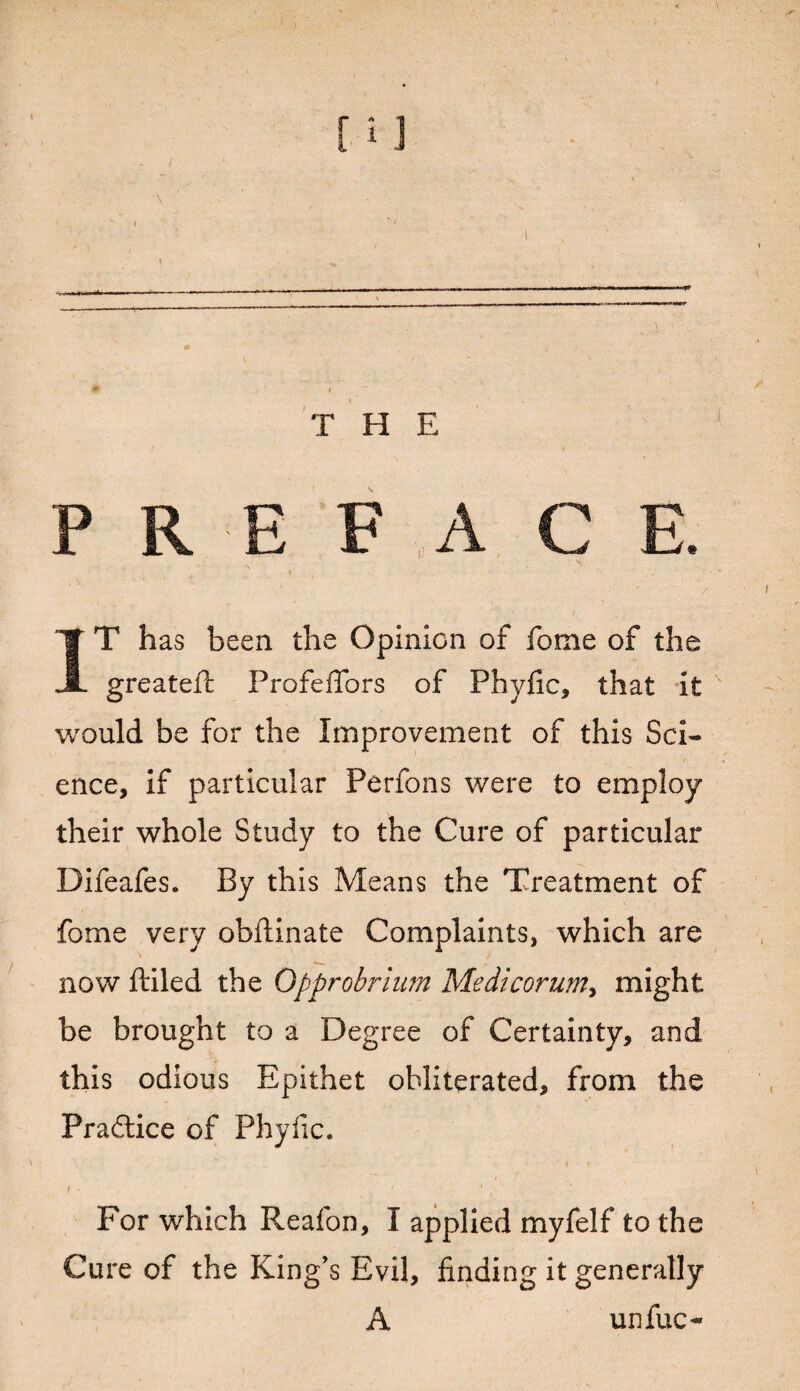 THE P R E F A C E. I IT has been the Opinion of fome of the greateft ProfefTors of Phyfic, that it would be for the Improvement of this Sci¬ ence, if particular Perfons were to employ their whole Study to the Cure of particular Difeafes. By this Means the Treatment of fome very obftinate Complaints, which are now ftiled the Opprobrium Medicorum, might be brought to a Degree of Certainty, and this odious Epithet obliterated, from the Pradtice of Phyfic. . I K 1 ■ ' For which P^eafon, I applied myfelf to the Cure of the King’s Evil, finding it generally A unfuc-