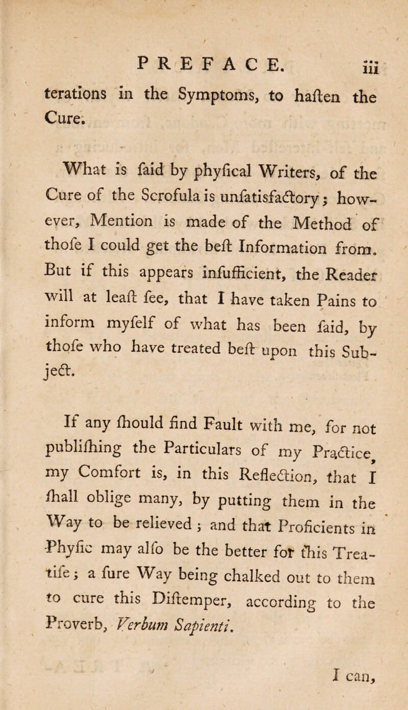 PREFACE. Hi terations in the Symptoms, to haften the Cure. What is faid by phyfical Writers, of the Cure of the Scrofula is unfatisfadtoryhow¬ ever, Mention is made of the Method of thofe I could get the bed; Information from. But if this appears infufficient, the Reader will at lead fee, that I have taken Pains to inform myfelf of what has been faid, by thofe who have treated bed upon this Sub¬ ject. If any fhould find Fault with me, for not publifhing the Particulars of my Practice my Comfort is, in this Refledtion, that I ihall oblige many, by putting them in the Way to be relieved ; and that Proficients in Phyfic may alfo be the better for this Trea- tife; a fure Way being chalked out to them to cure this Difiemper, according to the Proverb, Verbum Sapienti. ) I can*