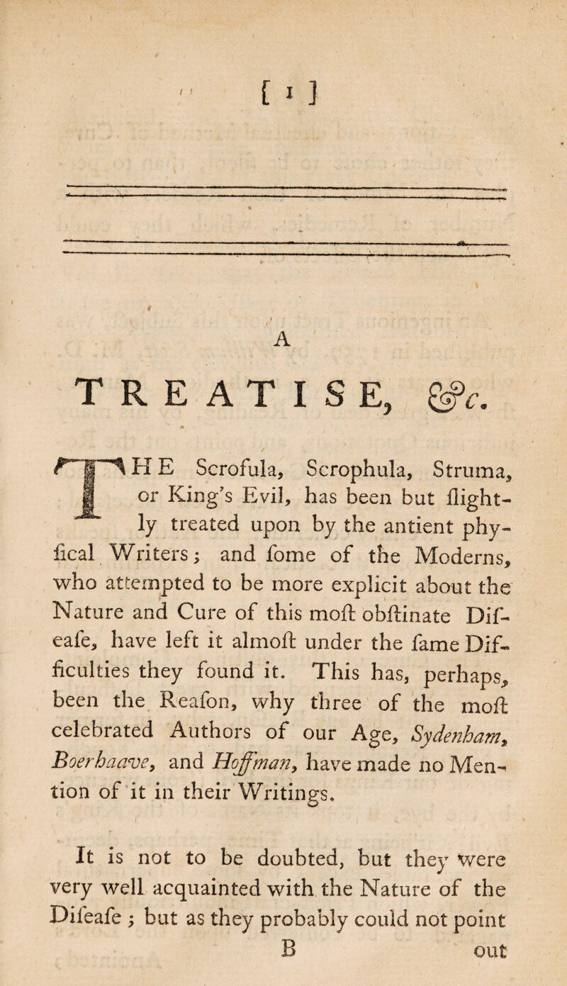 TREATISE, £bfc. * / . ' ■ TH E Scrofula, Scrophula, Struma, or King’s Evil, has been but flight- ly treated upon by the antient phy- fical Writers j and fome of the Moderns, who attempted to be more explicit about the Nature and Cure of this moil obftinate Dil- eafe, have left it almofb under the fame Dif¬ ficulties they found it. This has, perhaps, been the Reafon, why three of the moll celebrated Authors of our Age, Sydenham, Boerhaave, and Hoffman, have made no Men¬ tion of it in their Writings. It is not to be doubted, but they were very well acquainted with the Nature of the Difeafe ; but as they probably could not point B out
