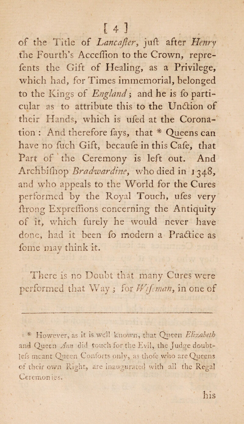 of the Title of Lane after, juft after Henry the Fourth’s Acceffion to the Crown, repre- fents the Gift of Healing, as a Privilege, which had, for Times immemorial, belonged to the Kings of England; and he is fo parti¬ cular as to attribute this to the Unftion of their Hands, which is ufed at the Corona¬ tion : And therefore fays, that * Queens can have no fuch Gift, becaufe in this Cafe, that Part of the Ceremony is left out. And Archbifhop Bradwardine, who died in 1348, and who appeals to the World for the Cures performed by the Royal Touch, ufes very ftrong Expreffions concerning the Antiquity of it, which furely he would never have done, had it been fo modern a Pradtice as feme may think it. There is no Doubt that many Cures were performed that Way ; for V/ijeman, in one of * However, as it is we'll known, that Queen Elizabeth and Queen Ann did touch for the Evil, the Judge doubt- lefs meant Queen Contorts only, as thofe who are Queens of their own Right, are inaugurated with all the Regal Ceremon ics. his