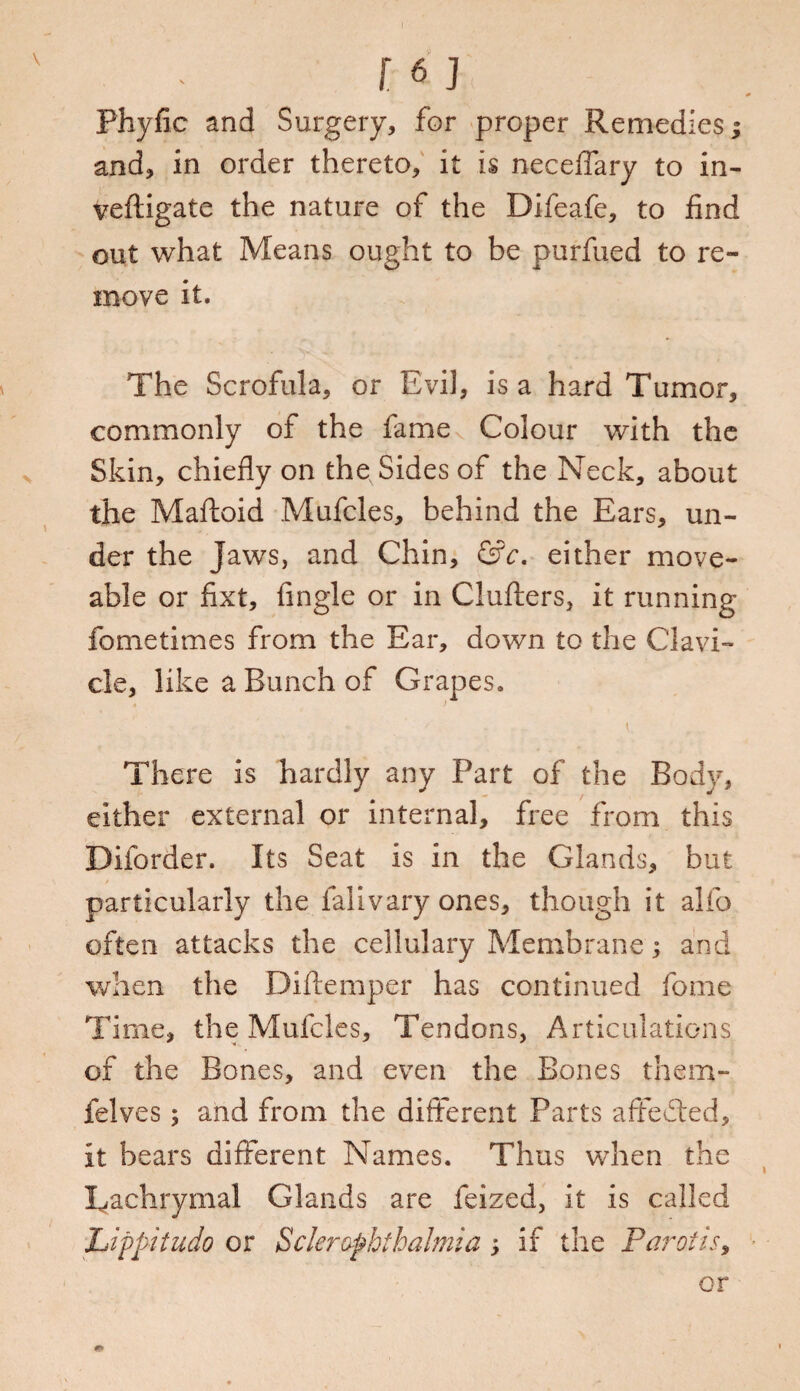 Phyfic and Surgery, for proper Remedies; and, in order thereto, it is neceffary to in- veftigate the nature of the Difeafe, to find out what Means ought to be purfued to re¬ move it. The Scrofula, or Evil, is a hard Tumor, commonly of the fame Colour with the Skin, chiefly on the Sides of the Neck, about the Maftoid Mufcles, behind the Ears, un¬ der the Jaws, and Chin, &c. either move- able or fixt, Angle or in Clutters, it running fometimes from the Ear, down to the Clavi¬ cle, like a Bunch of Grapes. \ There is hardly any Part of the Body, either external or internal, free from this Diibrder. Its Seat is in the Glands, but particularly the falivary ones, though it alfo often attacks the cellulary Membrane; and when the Diftemper has continued fome Time, the Mufcles, Tendons, Articulations of the Bones, and even the Bones them- felves; and from the different Parts affedted, it bears different Names. Thus when the Lachrymal Glands are feized, it is called Lippitudo or Scleraphihalmia; if the Parotis, or