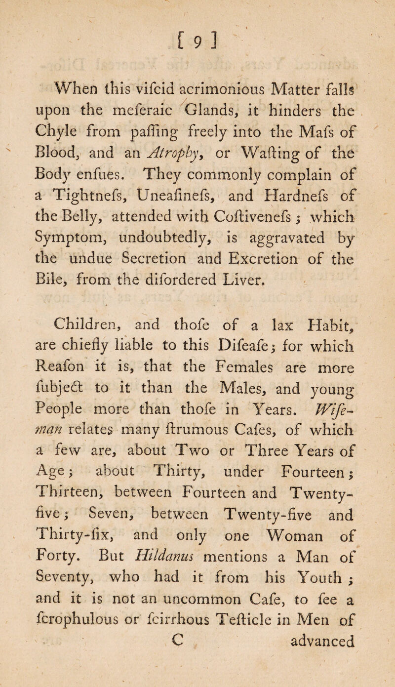 When this vifcid acrimonious Matter falls upon the meferaic Glands, it hinders the Chyle from paffing freely into the Mafs of Blood, and an Atrophy, or Wafting of the Body enfues. They commonly complain of a Tightnefs, Uneafmefs, and Hardnefs of the Belly, attended with Coftivenefs; which Symptom, undoubtedly, is aggravated by the undue Secretion and Excretion of the Bile, from the difordered Liver* Children, and thofe of a lax Habit, are chiefly liable to this Difeafe j for which Reafon it is, that the Females are more fubjeft to it than the Males, and young People more than thofe in Years. Wife- man relates many ftrumous Cafes, of which a few are, about Two or Three Years of Age; about Thirty, under Fourteen j Thirteen, between Fourteen and Twenty- five ; Seven, between Twenty-five and Thirty-fix, and only one Woman of Forty. But Ht Id anus mentions a Man of Seventy, who had it from his Youth ; and it is not an uncommon Cafe, to fee a fcrophulous or fcirrhous Tefticle in Men of C advanced