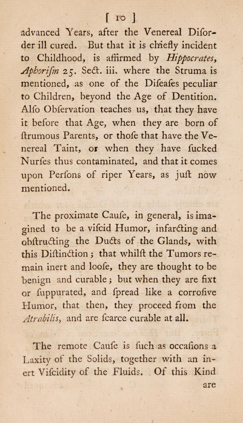 f ro J advanced Years, after the Venereal Difor- der ill cured. But that it is chiefly incident to Childhood, is affirmed by Hippocrates, Aphorifm 25. Sedt. iii. where the Struma is mentioned, as one of the Difeafes peculiar to Children, beyond the Age of Dentition. Alfo Obfervation teaches us, that they have it before that Age, when they are born of ftrumous Parents, or thofe that have the Ve¬ nereal Taint, or when they have fucked Nurfes thus contaminated, and that it comes upon Perfons of riper Years, as juft now mentioned. The proximate Cauie, in general, is ima¬ gined to be a vifcid Humor, infardting and obftrudting the Dudts of the Glands, with this Diftindtion ; that whilft the Tumors re¬ main inert and loofe, they are thought to be benign and curable; but when they are fixt or fuppurated, and fpread like a corrofive Humor, that then, they proceed from the Atrabilis, and are fcarce curable at all. * 1 1 , - ^ J The remote Caufe is luch as occafions a Laxity of the Solids, together with an in¬ ert Vifcidity of the Fluids. Of this Kind are /