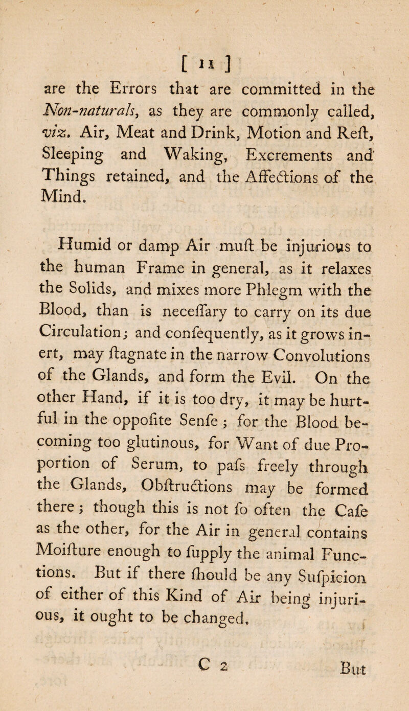 / are the Errors that are committed in the Non-naturals, as they are commonly called, viz. Air, Meat and Drink, Motion and Reft, Sleeping and Waking, Excrements and’ Things retained, and the Affections of the Mind. Humid or damp Air muft be injurious to the human Frame in general, as it relaxes the Solids, and mixes more Phlegm with the Blood, than is neceffary to carry on its due Circulation; and confequently, as it grows in¬ ert, may ftagnate in the narrow Convolutions of the Glands, and form the Evil. On the other Hand, if it is too dry, it may be hurt¬ ful in the oppofite Senfe; for the Blood, be¬ coming too glutinous, for Want of due Pro¬ portion of Serum, to pafs freely through the Glands, Obftructions may be formed there; though this is not fo often the Cafe as the other, for the Air in general contains Moifture enough to fupply the animal Func¬ tions. But if there fhould be any Sufpicion of either of this Kind of Air being injuri¬ ous, it ought to be changed. C 2 But