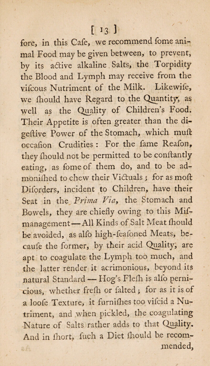 / [ 13 3 fore, in this Cafe, we recommend fome ani- mal Food may be given between, to prevent, by its adtive alkaline Salts, the Torpidity the Blood and Lymph may receive from the vifcous Nutriment of the Milk. Likewife, we fhould have Regard to the Quantity^ as well as the Quality of Children’s Food, Their Appetite is often greater than the di- geftive Power of the Stomach, which mull: occaflon Crudities : For the fame Reafon, they fhould not be permitted to be conftantly eating, as fome of them do, and to be ad- moni(lied to chew their Vidtuals ; for as moft Diforders, incident to Children, have their Seat in the Prima Via, the Stomach and Bowels, they are chiefly owing to this Mif- management—All Kinds of Salt Meat fhould be avoided, as alio high-feafoned Meats, be- caufe the former, by their acid Quality, are apt to coagulate the Lymph too much, and the latter render it acrimonious, beyond its natural Standard — Hog’s Flefh is alfo perni¬ cious, whether frefli or faked ; for as it is of a loofe Texture, it furnifhes too vifcid a Nu¬ triment, and when pickled, the coagulating Nature of Salts rather adds to that Quality. And in fhort, fuch a Diet fhould be recom¬ mended.