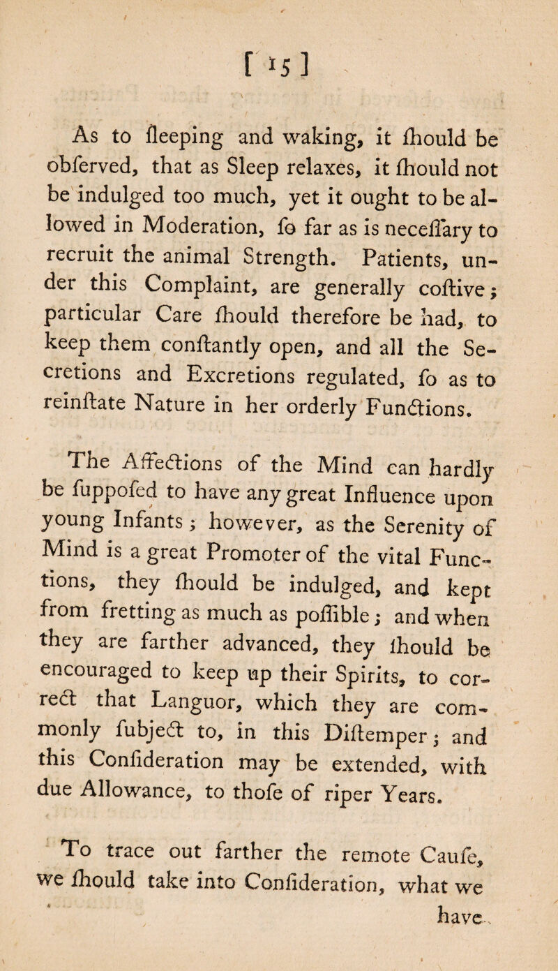 As to fleeping and waking, it fhould be obferved, that as Sleep relaxes, it fhould not be indulged too much, yet it ought to be al¬ lowed in Moderation, fo far as is neceilary to recruit the animal Strength. Patients, un¬ der this Complaint, are generally coftive; particular Care fhould therefore be had, to keep them conftantly open, and all the Se¬ cretions and Excretions regulated, fo as to reinftate Nature in her orderly Functions. The Affections of the Mind can hardly be fuppofed to have any great Influence upon young Infants; however, as the Serenity of Mind is a great Promoter of the vital Func¬ tions, they fhould be indulged, and kept from fretting as much as poflible; and when they are farther advanced, they lhould be encouraged to keep up their Spirits, to cor¬ rect that Languor, which they are com¬ monly fubjedt to, in this Eiftemper $ and this Confideration may be extended, with due Allowance, to thofe of riper Years. To trace out farther the remote Caufe, we fhould take into Confideration, what we have s