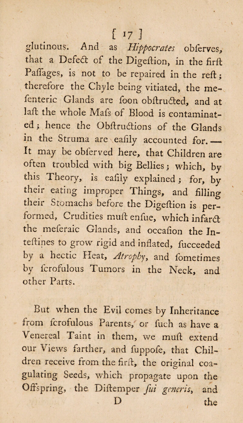 glutinous. And as Hippocrates obfcrves, that a Defect of the Digeftion, in the firft Paffages, is not to be repaired in the reft; therefore the Chyle being vitiated, the me- fenteric Glands are foon obftru&ed, and at laft the whole Mafs of Blood is contaminat¬ ed ; hence the Obftrudtions of the Glands in the Struma are eafily accounted for._ It may be obferved here, that Children are often troubled with big Bellies; which, by this Theory, is eafily explained; for, by their eating improper Things, and filling their Stomachs before the Digeftion is per¬ formed, Crudities muftenfue, which infard the meferaic Glands, and occafion the In- teftines to grow rigid and inflated, fucceeded by a hectic Heat, Atrophy, and fometimes by fcrofulous Tumors in the Neck, and other Parts. But when the Evil comes by Inheritance from fcrofulous Parents, or fuch as have a Venereal Taint in them, we muft extend our Views farther, and fuppofe, that Chil¬ dren receive from the firft, the oriffinal coa- O gulating Seeds, which propagate upon the Offspring, the Diftemper fui generis, and D the