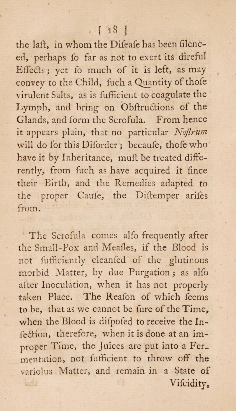 . ( »8 J the laft, in whom the Difeafe has been filenc- ed, perhaps fo far as not to exert its direful Effects; yet fo much of it is left, as may convey to the Child, fuch a Quantity of thofe virulent Salts, as is fufficient to coagulate the Lymph, and bring on ObftruCtions of the Glands, and form the Scrofula. From hence it appears plain, that no particular Noftrum will do for this Diforder; becaufe, thofe who have it by Inheritance, mull be treated diffe¬ rently, from fuch as have acquired it fince their Birth, and the Remedies adapted to the proper Caufe, the Diftemper arifes from. The Scrofula comes alfo frequently after the Small-Pox and Meafles, if the Blood is not fufficiently cleanfed of the glutinous morbid Matter, by due Purgation; as alfo after Inoculation, when it has not properly taken Place. The Reafon of which feems to be, that as we cannot be fure of the Time, when the Blood is difpofed to receive the In¬ fection, therefore, when it is done at an im¬ proper Time, the Juices are put into a Fer¬ mentation, not fufficient to throw off the variolus Matter, and remain in a State of Vifcidity*