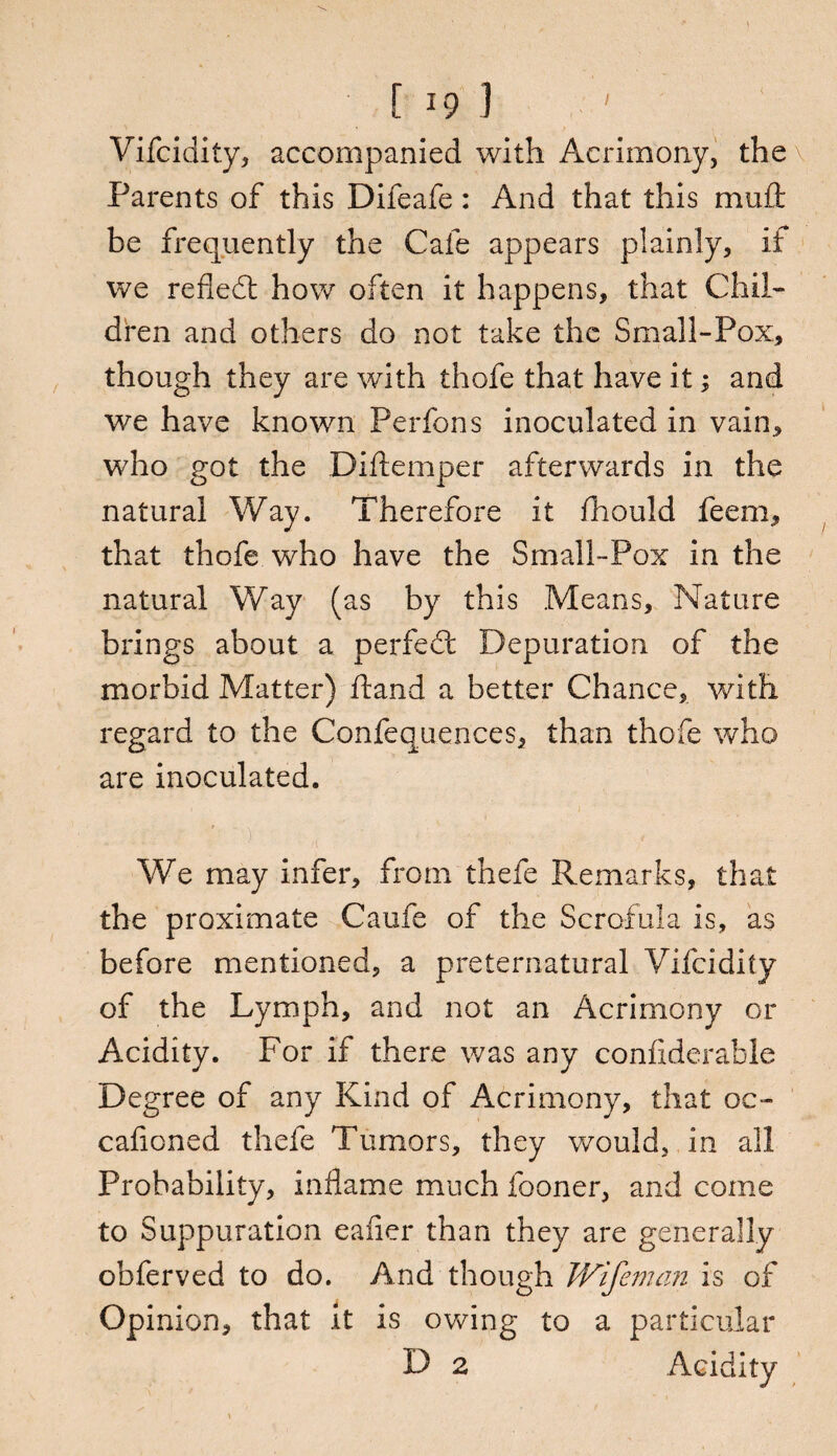 Vifcidity, accompanied with Acrimony, the Parents of this Difeafe: And that this mull be frequently the Cafe appears plainly, if we reflefl how often it happens, that Chil¬ dren and others do not take the Small-Pox, though they are with thofe that have it; and we have known Perfons inoculated in vain, who got the Diftemper afterwards in the natural Way. Therefore it fhould feem, that thofe who have the Small-Pox in the natural Way (as by this Means, Nature brings about a perfedt Depuration of the morbid Matter) hand a better Chance, with regard to the Confequences, than thofe who are inoculated. .. . ' ■ ) ' ■ ‘ ; ’ , ■ We may infer, from thefe Remarks, that the proximate Caufe of the Scrofula is, as before mentioned, a preternatural Vifcidity of the Lymph, and not an Acrimony or Acidity. For if there was any confiderable Degree of any Kind of Acrimony, that oc- cafioned thefe Tumors, they would, in all Probability, inflame much fooner, and come to Suppuration eafler than they are generally obferved to do. And though Wifeman is of Opinion, that it is owing to a particular D 2 Acidity