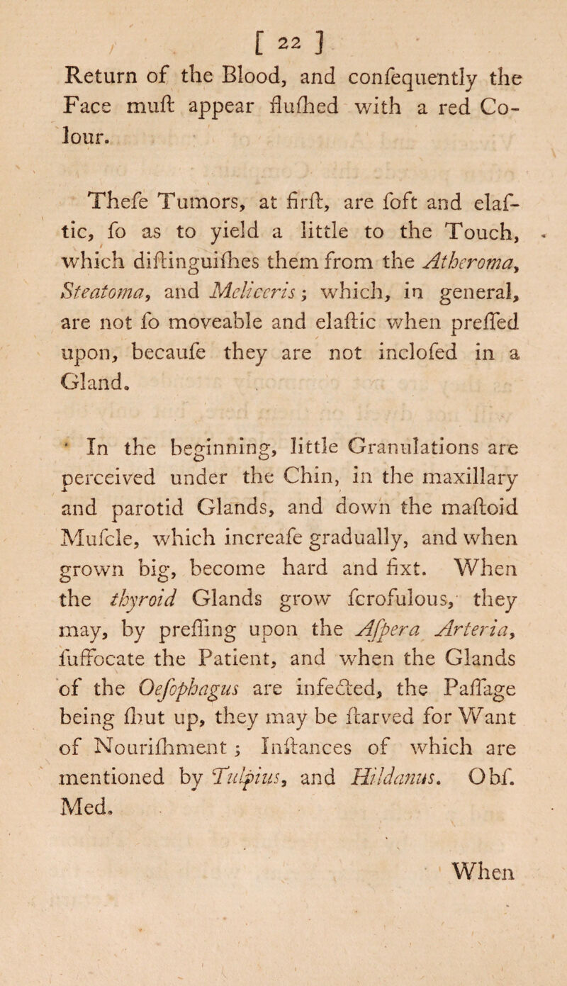 Return of the Blood, and confequently the Face muft appear flufhed with a red Co¬ lour. Thefe Tumors, at firft, are foft and elaf- tic, fo as to yield a little to the Touch, « which diftinguifhes them from the Atheroma, Steatoma, and Mcliccris; which, in general, are not fo moveable and elaftic when preffed upon, becaufe they are not inclofed in a Gland. ‘ In the beginning, little Granulations are perceived under the Chin, in the maxillary and parotid Glands, and down the maftoid Mufcle, which increafe gradually, and when grown big, become hard and fixt. When the thyroid Glands grow fcrofulousy they may, by preffing upon the Afpera Arteria> fuffocate the Patient, and when the Glands of the Oefophagus are infected, the Paflage being fhut up, they may be ftarved for Want of Nourifhment ; Inftances of which are mentioned by Tulpius, and Hildanus. Obf. Med. When