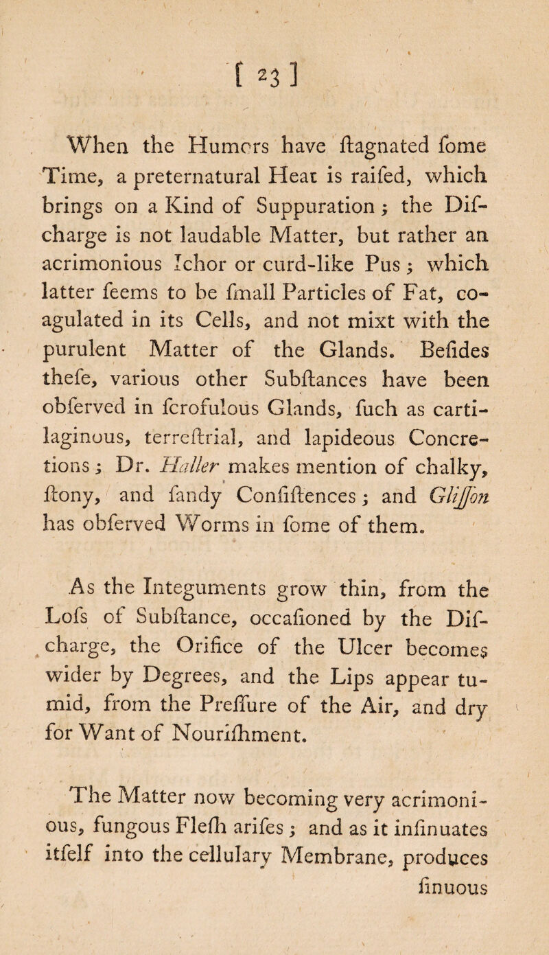 K- / < ' ' » When the Humors have ftagnated fome Time, a preternatural Heat is raifed, which brings on a Kind of Suppuration; the Dif- charge is not laudable Matter, but rather an acrimonious Ichor or curd-like Pus; which latter feems to be fmall Particles of Fat, co¬ agulated in its Cells, and not mixt with the purulent Matter of the Glands. Befides thefe, various other Subftances have been obferved in fcrofulous Glands, fuch as carti¬ laginous, terreftrial, and lapideous Concre¬ tions ; Dr. Haller makes mention of chalky, ftony, and fandy Confidences; and GliJJin has obferved Worms in fome of them. As the Integuments grow thin, from the Lofs of Subftance, occafioned by the Dif- charge, the Orifice of the Ulcer becomes wider by Degrees, and the Lips appear tu¬ mid, from the Prefifure of the Air, and dry for Want of Nourifhment, The Matter now becoming very acrimoni¬ ous, fungous Flefh arifes; and as it infinuates itfelf into the cellulary Membrane, produces finuous