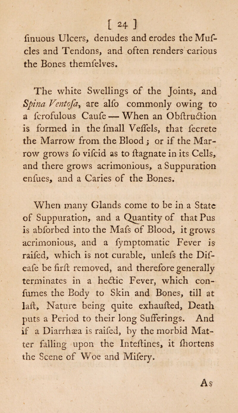 fmuous Ulcers, denudes and erodes the Muf- cles and Tendons, and often renders carious the Bones themfelves. The white Swellings of the Joints, and Spina Ventofa, are alfo commonly owing to a fcrofulous Caufe — When an Obftrudtion is formed in the lmall Velfels, that fecrete the Marrow from the Blood ; or if the Mar- row grows fo vifcid as to ftagnate in its Cells, and there grows acrimonious, a Suppuration enfues, and a Caries of the Bones. / * When many Glands come to be in a State of Suppuration, and a Quantity of that Pus is abforbed into the Mafs of Blood, it grows acrimonious, and a fymptomatic Fever is railed, which is not curable, unlefs the Dif- eafe be firft removed, and therefore generally terminates in a hedtic Fever, which con- fumes the Bodv to Skin and Bones, till at * laif. Nature being quite exhaufted, Death puts a Period to their long Sufferings. And if a Diarrhsea is raifed, by the morbid Mat¬ ter falling upon the Inteftines, it fhortens the Scene of Woe and Mifery. ' - , As i
