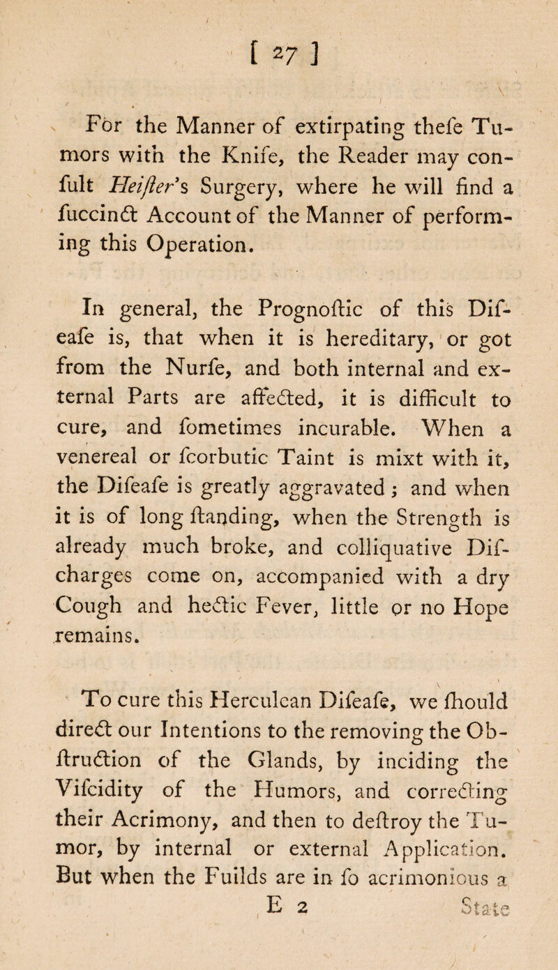 / [ 2? ] ' For the Manner of extirpating thefe Tu¬ mors with the Knife, the Reader may con- fult Heift er s Surgery, where he will find a fuccindt Account of the Manner of perform¬ ing this Operation. In general, the Prognoftic of this Dif- eafe is, that when it is hereditary, or got from the Nurfe, and both internal and ex¬ ternal Parts are affedted, it is difficult to cure, and fometimes incurable. When a venereal or fcorbutic Taint is mixt with it, the Difeafe is greatly aggravated; and when it is of long ftaqding, when the Strength is already much broke, and colliquative Dif- charges come on, accompanied with a dry Cough and hedtic Fever, little or no Hope remains. \ To cure this Herculean Difeafe, we fhould diredt our Intentions to the removing; the Ob- flrudlion of the Glands, by inciding the Vilcidity of the Humors, and corredting their Acrimony, and then to deftroy the Tu¬ mor, by internal or external Application. But when the Fuilds are in fo acrimonious a E 2 State
