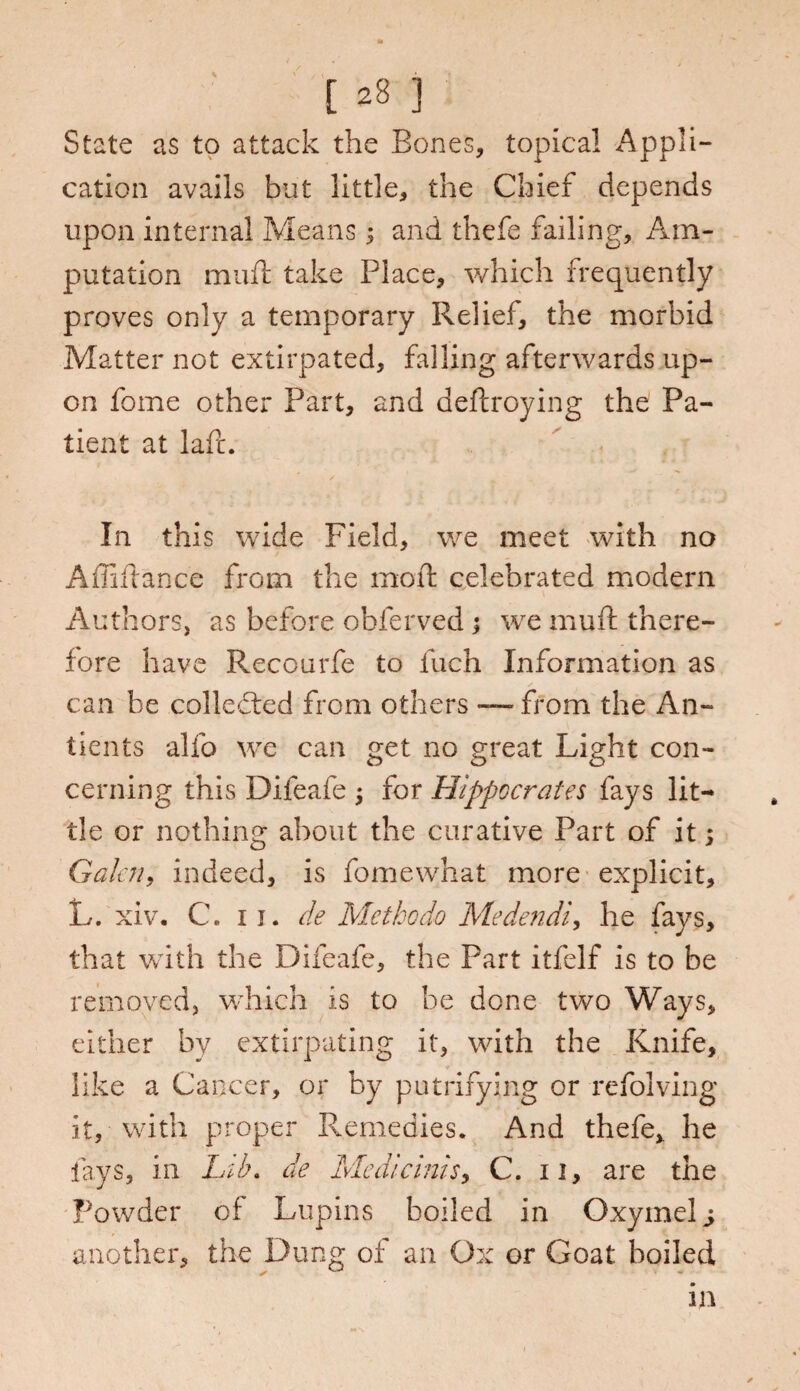 State as to attack the Bones, topical Appli¬ cation avails but little, the Chief depends upon internal Means 3 and thefe failing. Am¬ putation muff take Place, which frequently proves only a temporary Relief, the morbid Matter not extirpated, falling afterwards up¬ on fome other Part, and deftroying the Pa¬ tient at laft. In this wide Field, we meet with no Affiftance from the moil celebrated modern Authors, as before obferved; we mud there¬ fore have Reccurfe to fuch Information as can he collected from others — from the An- tients alfo we can get no great Light con¬ cerning this Difeafe 3 for Hippocrates fays lit¬ tle or nothing about the curative Part of it 3 Galen, indeed, is fomewhat more explicit, L. xiv. C. 11. de Met ho do Medendi, he fays, that with the Difeafe, the Part itfelf is to be removed, which is to be done two Ways, either by extirpating it, with the Knife, like a Cancer, or by putrifying or refolving it, with proper Remedies. And thefe, he fays, in Lib. de Me die inis, C. 11, are the Powder of Lupins boiled in Oxyinel j another, the Dung of an Ox or Goat boiled in