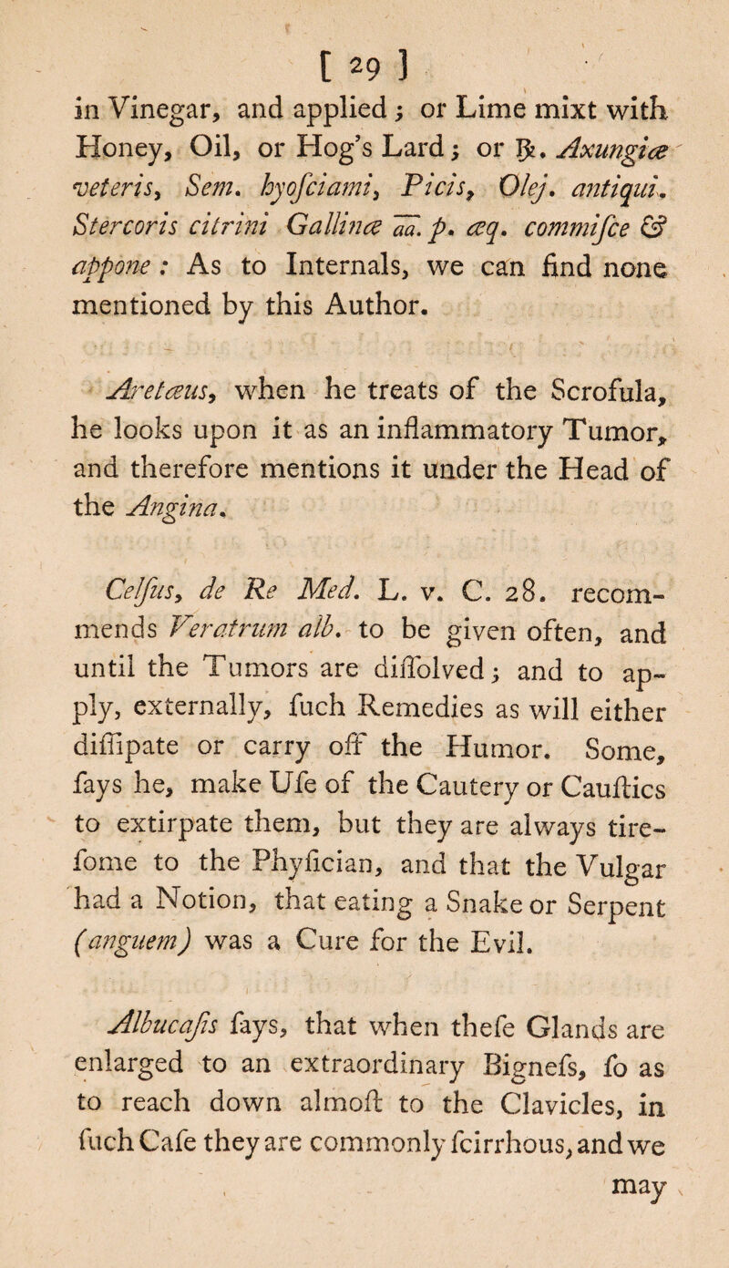 in Vinegar, and applied; or Lime mixt with Honey, Oil, or Hog's Lard; or Axungice veteris, Sent, hyofciami, Picis, 0/g/. antiquL Stercoris citrini G a lli nee aa. p. ceq. commifce & appone: As to Internals, we can find none mentioned by this Author. ^ ' ; . i . ' f Aretans, when he treats of the Scrofula, he looks upon it as an inflammatory Tumor, and therefore mentions it under the Head of the Angina. Celfus, de Re Med. L. v. C. 28. recom¬ mends Veratrum alb. to be given often, and until the Tumors are diftolved; and to ap¬ ply, externally, fuch Remedies as will either diffipate or carry off the Humor. Some, fays he, make Ufe of the Cautery or Cauftics to extirpate them, but they are always tire- fome to the Phyfician, and that the Vulgar had a Notion, that eating a Snake or Serpent (anguem) was a Cure for the Evil. - .V ■: .. • : ) • • ! •' c • . -■ ‘ Albucafis fays, that when thefe Glands are enlarged to an extraordinary Bignefs, fo as to reach down aim oft to the Clavicles, in fuch Cafe they are commonly fcirrhous, and we may