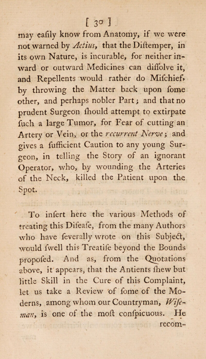 [ 3° 3 may eafily know from Anatomy, if we were not warned by Aetius, that the Diftemper, in its own Nature, is incurable, for neither in¬ ward or outward Medicines can diffolve it, and Repellents would rather do Mifchief* by throwing the Matter back upon fome other, and perhaps nobler Part; and that no prudent Surgeon fhould attempt to extirpate fuch a large Tumor, for Fear of cutting an Artery or Vein, or the recurrent Nerve; and gives a fufficient Caution to any young Sur¬ geon, in telling the Story of an ignorant Operator, who, by wounding the Arteries of the Neck, killed the Patient upon the Spot. To infert here the various Methods of treating this Difeafe, from the many Authors who have feverally wrote on this Subject, would fwell this Treatife beyond the Bounds propofed. And as, from the Quotations above, it appears, that the Antients fhew but little Skill in the Cure of this Complaint, let us take a Review of fome of the Mo¬ derns, among whom our Countryman, Wife- many is one of the moll confpicuous. He recoin-