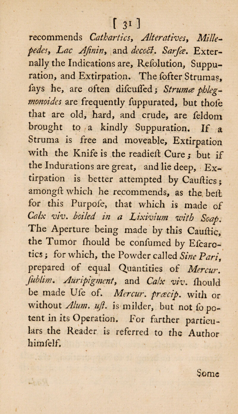recommends Cathartics, Alteratives, Mille¬ pedes9 Lac AJinitiy and decoSt. Sarfce, Exter¬ nally the Indications are, Refolution, Suppu¬ ration, and Extirpation, The fofter Strumas, fays he, are often difculfed; Strumce phleg- monoides are frequently fuppurated, but thole that are old, hard, and crude, are feldom brought to a kindly Suppuration. If a Struma is free and moveable. Extirpation with the Knife is the readied: Cure ; but if the Indurations are great, and lie deep. Ex¬ tirpation is better attempted by Cauftics; amongft which he recommends, as the bell for this Purpofe, that which is made of Calx viv. boiled in a Lixivium with Soap. The Aperture being made by this Cauftic, the Tumor fhould be confumed by Efcaro- tics; for which, the Powder called Sine Pari, prepared of equal Quantities of Mercur. fublim. Auripigmenty and Calx viv. fhould be made Ufe of. Mercur. praecip. with or without Alum. ujl. is milder, but not fo po¬ tent in its Operation. For farther particu¬ lars the Reader is referred to the A^uthor himfelf. Some