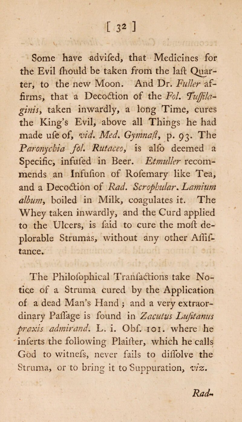 Some have advifed, that Medicines for the Evil fhould be taken from the laft Quar¬ ter, to the new Moon. And Dr. Fuller af¬ firms, that a Decodtion of the Fol. Fufjila- ginis, taken inwardly, a long Time, cures the King’s Evil, above all Things he had made ufe of, vid. Med. Gymnaf p. 93. The Paronychia fol• Rutaceoy is alfo deemed a Specific, infufed in Beer. Etmuller recom¬ mends an Infufion of Rofemary like Tea, and a Decodtion of Rad. Scrophular. Lamium album, boiled in Milk, coagulates it. The Whey taken inwardly, and the Curd applied to the Ulcers, is faid to cure the molt de¬ plorable Strumas, without any other Affif- tance. The Philofophical Tranfadtions take No¬ tice of a Struma cured by the Application of a dead Man's Hand ; and a very extraor¬ dinary PaiTage is found in Zacutus Lufitanus praxis admirand. L. i. Obf. 101. where he inferts the following PlaiiEer, which he calls God to witnefs, never fails to diffolve the Struma, or to bring it to Suppuration, viz. 1 Rad*