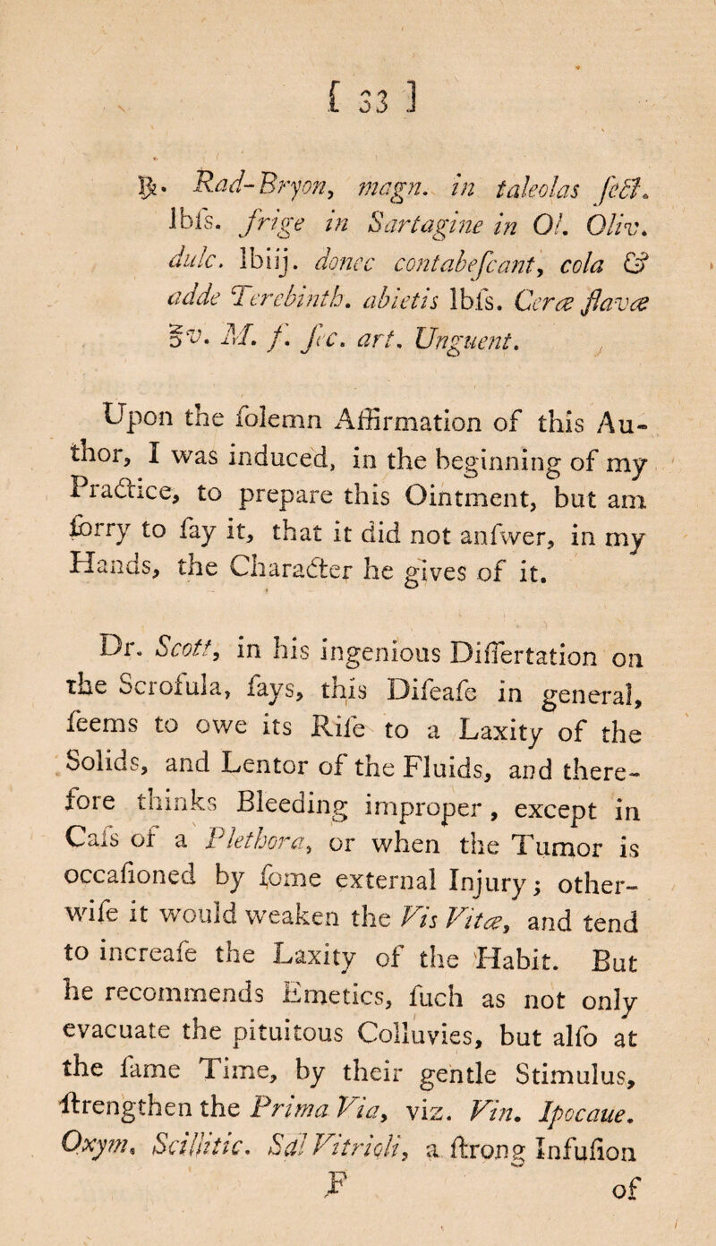 1> Rad-Bryon, /wygvn in taleolas fetl\ Ibis, ykzgv in Sartagine in Of. Oliv. dale, lbiij. donee contabefcant, cola & cutde Terebinth, abietis Ibis. Ceres flaves oV. M. f. fee. art. Unguent. Upon the iolemn Affirmation of this Au¬ thor* I was induced, in the beginning of my Practice* to prepare this Ointment, but am forry to fay it, that it did not anfwer, in my Hands, the Character he gives of it. Dr. Scott, in his Ingenious Diffiertation on the Scioiuia, fays, this Difeafe in general, feems to owe its Rife to a Laxity of the Solids, and Lenter of the Fluids, and there¬ fore thinks Bleeding improper, except in Cals or a Plethora, or when the Tumor is occafioned by fome external Injury; other- wife it would weaken the Vis Vitcs, and tend to increafe the Laxity of the Habit. But he recommends Emetics, fuch as not only evacuate the pituitous Colluvies, but alfo at the fame Time, by their gentle Stimulus, ftrengthen the Prim a Via> viz. Pin. Ipocaue. Oxym, Se i hi tic. hdf Vitrioh, a ftrong Infufion r of