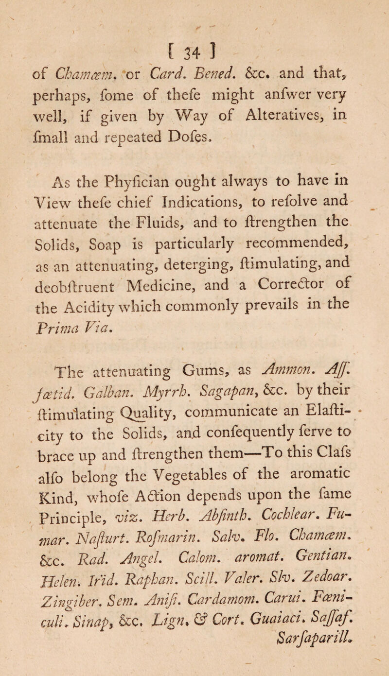 of Cham am, or Card. Bened. &c, and that* perhaps, fome of thefe might anfwer very well, if given by Way of Alteratives, in fmall and repeated Dofes, As the Phyfician ought always to have in View thefe chief Indications, to refolve and attenuate the Fluids, and to ftrengthen the Solids, Soap is particularly recommended, as an attenuating, deterging, ftimulating, and deobftruent Medicine, and a Corrector of the Acidity which commonly prevails in the Brim a Via. The attenuating Gums, as Ammon. AJJ'. jcetid. G alb an. Myrrh. Sagapany&c. by their ftimulating Quality, communicate an Elafti- * city to the Solids, and confequently ferve to brace up and ftrengthen them—To this Clafs alfo belong the Vegetables of the aromatic Kind, whofe A&ion depends upon the fame Principle, m. Herb. Abfinth. Cochlear. Fu- mar. Naflurt. Rofmarin. Sah. Flo. Cham am. &c. Rad. Angel. Calorn. aromat. Gentian„ Helen. Irid. Raphan. Scill. Valer. Slv. Zedoar. Zingiber. Scm. Aniji. Cardamom. Carui. Fcem— cull. Si nap, &c. Lign• & Cort« Guaiaci, Saffaf. SarfaparilL