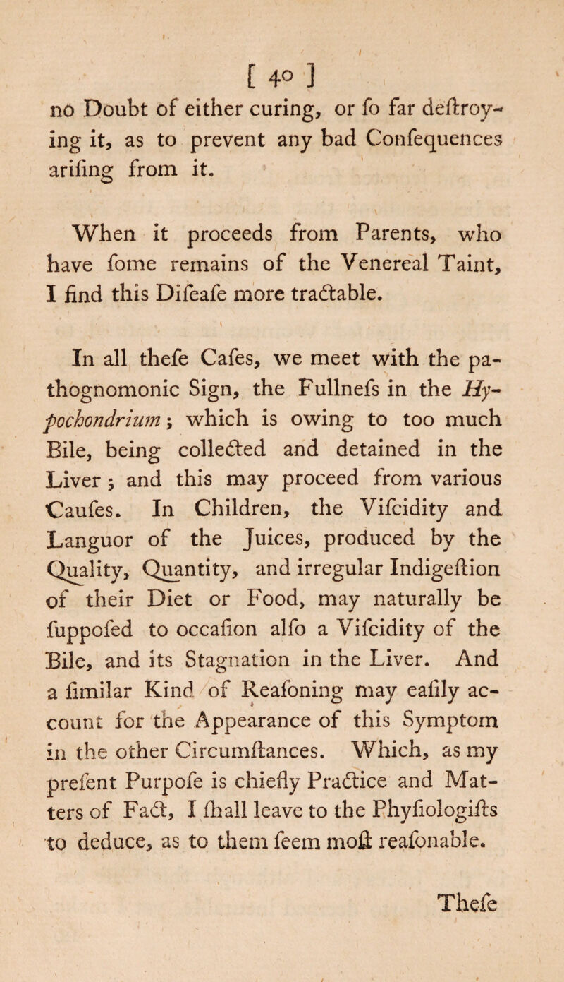 [ 4° 3 no Doubt of either curing, or fo far defray¬ ing it, as to prevent any bad Conferences ariiing from it. When it proceeds from Parents, who have fome remains of the Venereal Taint, I find this Difeafe more tradable. * i , In all thefe Cafes, we meet with the pa¬ thognomonic Sign, the Fullnefs in the Hy- fochondrium; which is owing to too much Bile, being colleded and detained in the Liver ; and this may proceed from various Caufes. In Children, the Vifcidity and Languor of the Juices, produced by the Quality, Quantity, and irregular Indigeftion of their Diet or Food, may naturally be fuppofed to occafion alfo a Vifcidity of the Bile, and its Stagnation in the Liver. And a fimilar Kind of Reafoning may eafily ac¬ count for the Appearance of this Symptom in the other Circumftances. Which, as my prefent Purpofe is chiefly Pradice and Mat¬ ters of Fad, I fhall leave to the Fhyfiologifts to deduce, as to them feem moil reafonable. Thefe