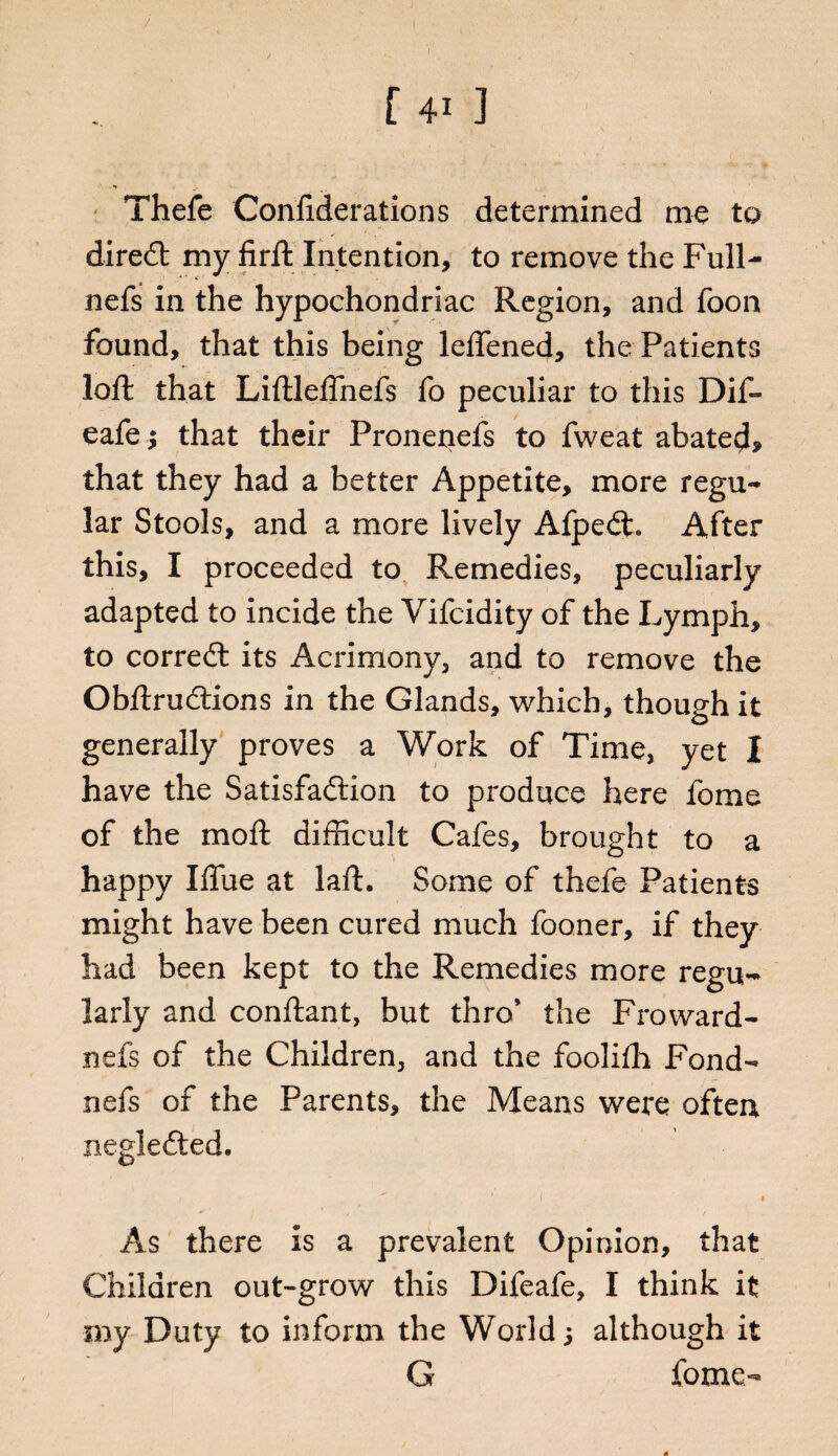 Thefe Confiderations determined me to dired my firft Intention, to remove the Full- nefs in the hypochondriac Region, and foon found, that this being leflened, the Patients loft that Liftleffnefs fo peculiar to this Dif- eafej that their Pronenefs to fweat abated, that they had a better Appetite, more regu¬ lar Stools, and a more lively Afped. After this, I proceeded to Remedies, peculiarly adapted to incide the Vifcidity of the Lymph, to corred its Acrimony, and to remove the Obftrudions in the Glands, which, though it generally proves a Work of Time, yet I have the Satisfadion to produce here fome of the mo ft difficult Cafes, brought to a happy Iffue at laft. Some of thefe Patients might have been cured much fooner, if they had been kept to the Remedies more regu¬ larly and conftant, but thro' the Froward- nefs of the Children, and the foolifh Fond- nefs of the Parents, the Means were often negleded. As there is a prevalent Opinion, that Children out-grow this Difeafe, I think it my Duty to inform the World; although it G fome-
