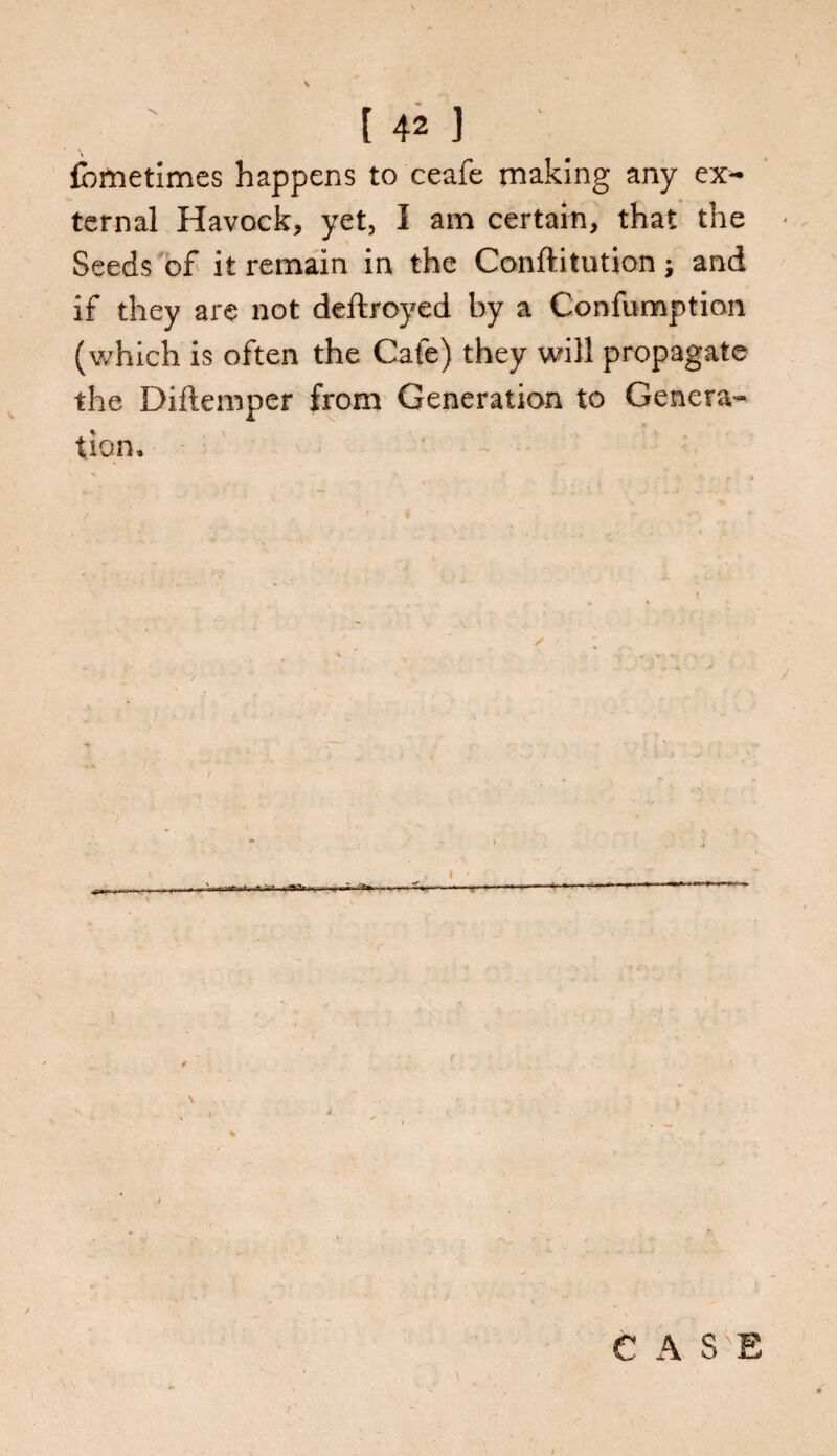 fometimes happens to ceafe making any ex¬ ternal Havock, yet, I am certain, that the Seeds of it remain in the Conftitution; and if they are not deftroyed by a Confumption (which is often the Cafe) they will propagate the Diftemper from Generation to Genera¬ tion,