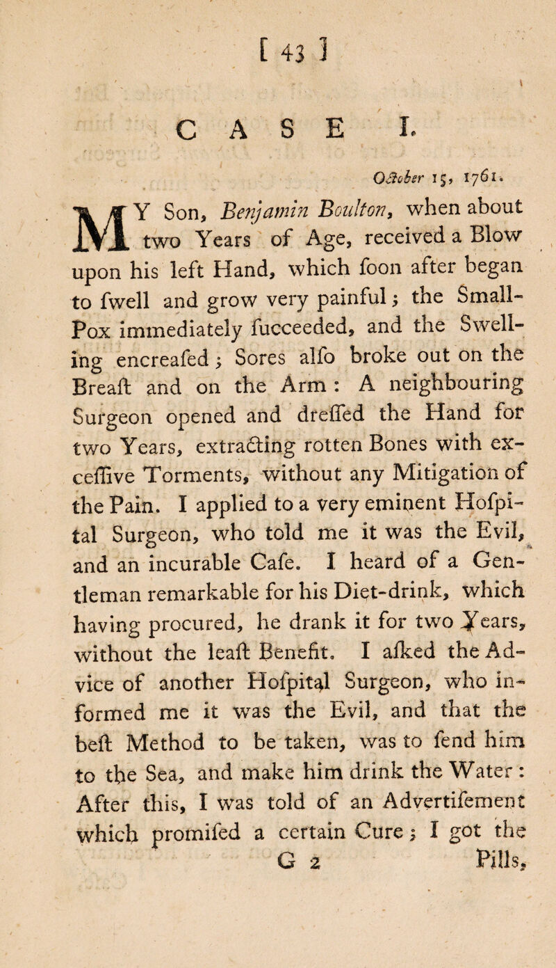CASE I. OBohsr 15, 1761. MY Son* Benjamin Boulton, when about two Years of Age, received a Blow upon his left Hand, which foon alter began to fwell and grow very painful; the Small- Pox immediately fucceeded, and the Swell¬ ing encreafed; Sores alfo broke out on the Breaft and on the Arm : A neighbouring Surgeon opened and dreffed the Pland for two Years, extracting rotten Bones with ex- eeffive Torments, without any Mitigation of the Pain. I applied to a very eminent Hofpi- tal Surgeon, who told me it was the Evil, and an incurable Cafe. I heard of a Gen¬ tleman remarkable for his Diet-drink, which having procured, he drank it for two Years, without the lead: Benefit. I afked the Ad¬ vice of another Hofpit^l Surgeon, who in¬ formed me it was the Evil, and that the bed Method to be taken, was to fend him to the Sea, and make him drink the Water : After this, I was told of an Advertifement which promifed a certain Cure* I got the G 2 Pills,