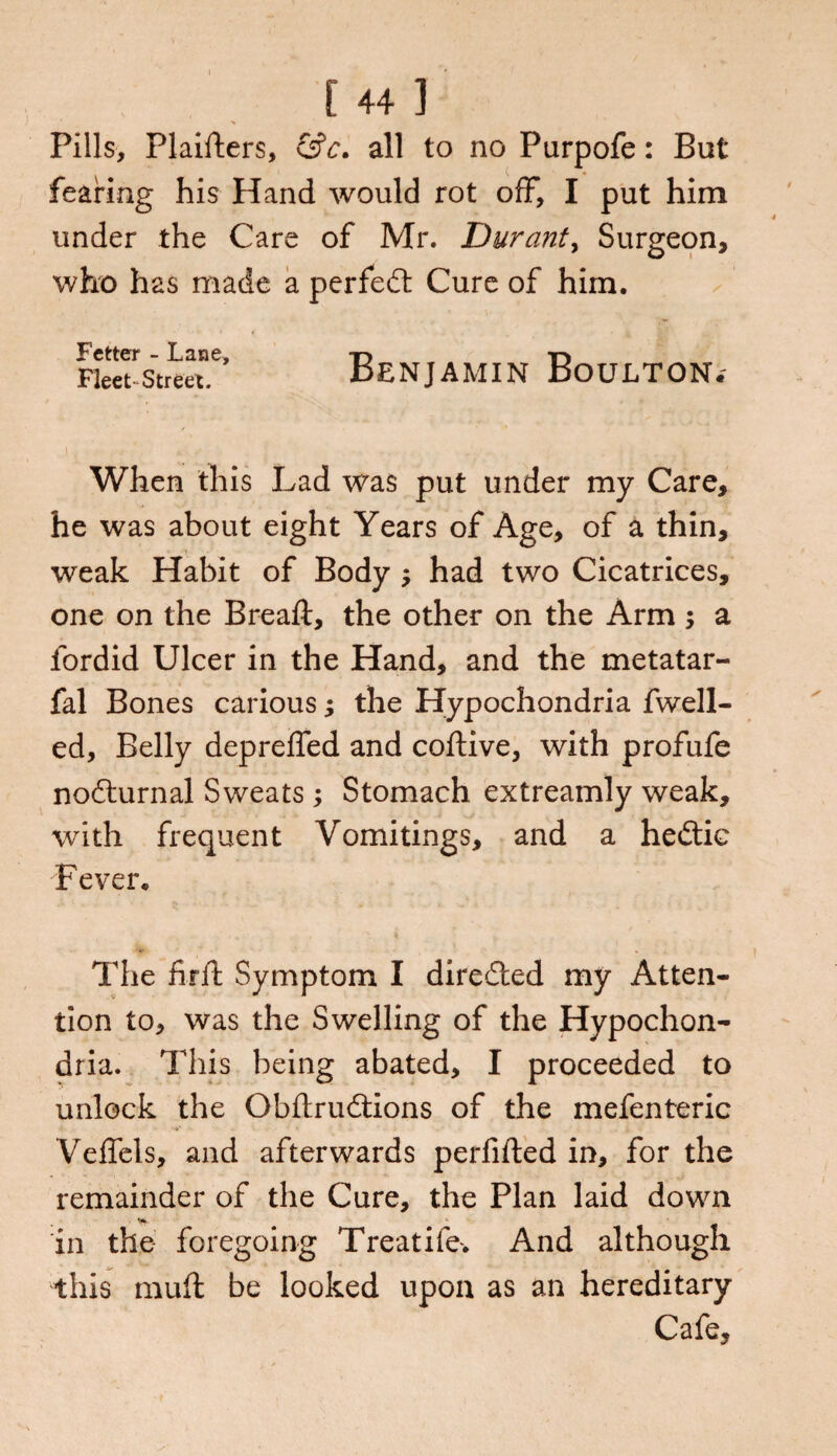 Pills, Plaifters, &c. all to no Purpofe: But fearing his Hand would rot off, I put him under the Care of Mr. Durant, Surgeon, who has made a perfed Cure of him. Fetter - Lane, t> Fleet Street. BENJAMIN BOULTON.' * - y j .. .. When this Lad was put under my Care, he was about eight Years of Age, of a thin, weak Habit of Body ; had two Cicatrices, one on the Breaft, the other on the Arm ; a fordid Ulcer in the Hand, and the metatar- fal Bones carious; the Hypochondria fwell- ed. Belly depreffed and coftive, with profufe nodurnal Sweats ; Stomach extreamly weak, with frequent Vomitings, and a hedic Fever. The firft Symptom I direded my Atten¬ tion to, was the Swelling of the Hypochon¬ dria. This being abated, I proceeded to unlock the Obflrudions of the mefenteric Veffels, and afterwards perfifted in, for the remainder of the Cure, the Plan laid down in the foregoing Treatife* And although this rauft be looked upon as an hereditary Cafe,