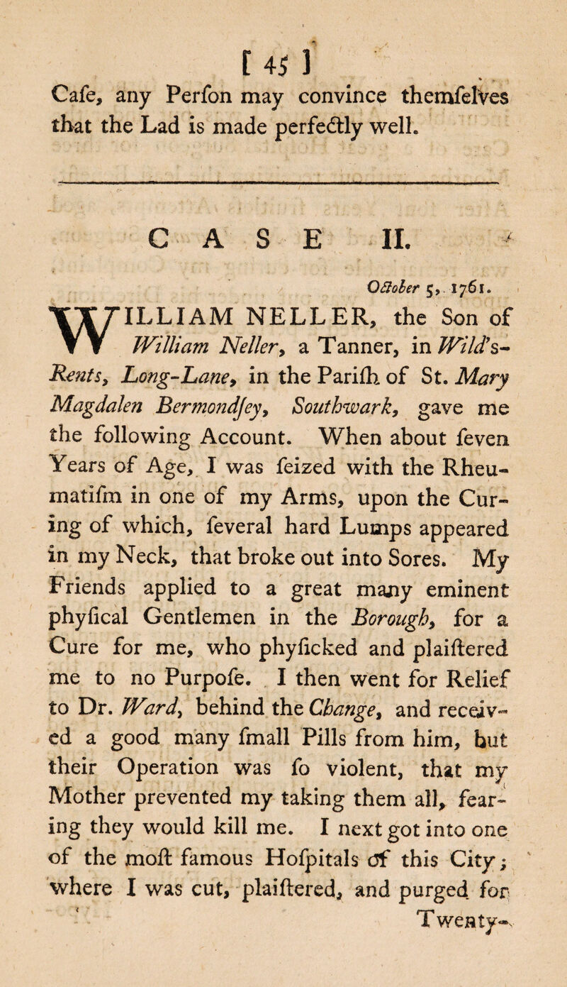 t 4J ] * Cafe, any Perfon may convince themfelVes that the Lad is made perfectly well. CASE II. Oftoler 5, 1761. WILLIAM NELLER, the Son of William Neller, a Tanner, in Wild’s- Rents, Long-Lane, in the Parilh of St. Mary Magdalen Bermondjey, Southwark, gave me the following Account. When about feven Fears of Age, I was feized with the Rheu- matifm in one of my Arms, upon the Cur¬ ing of which, feveral hard Lumps appeared in my Neck, that broke out into Sores. My Friends applied to a great many eminent phyfical Gentlemen in the Borough, for a Cure for me, who phyficked and plaiftered me to no Purpofe. I then went for Relief to Dr. Ward> behind the Change, and receiv¬ ed a good many fmall Pills from him, hut their Operation was fo violent, that my Mother prevented my taking them all, fear¬ ing they would kill me. I next got into one of the moll famous Hofpitals df this City; ' where I was cut, plaiftered, and purged for Twenty-