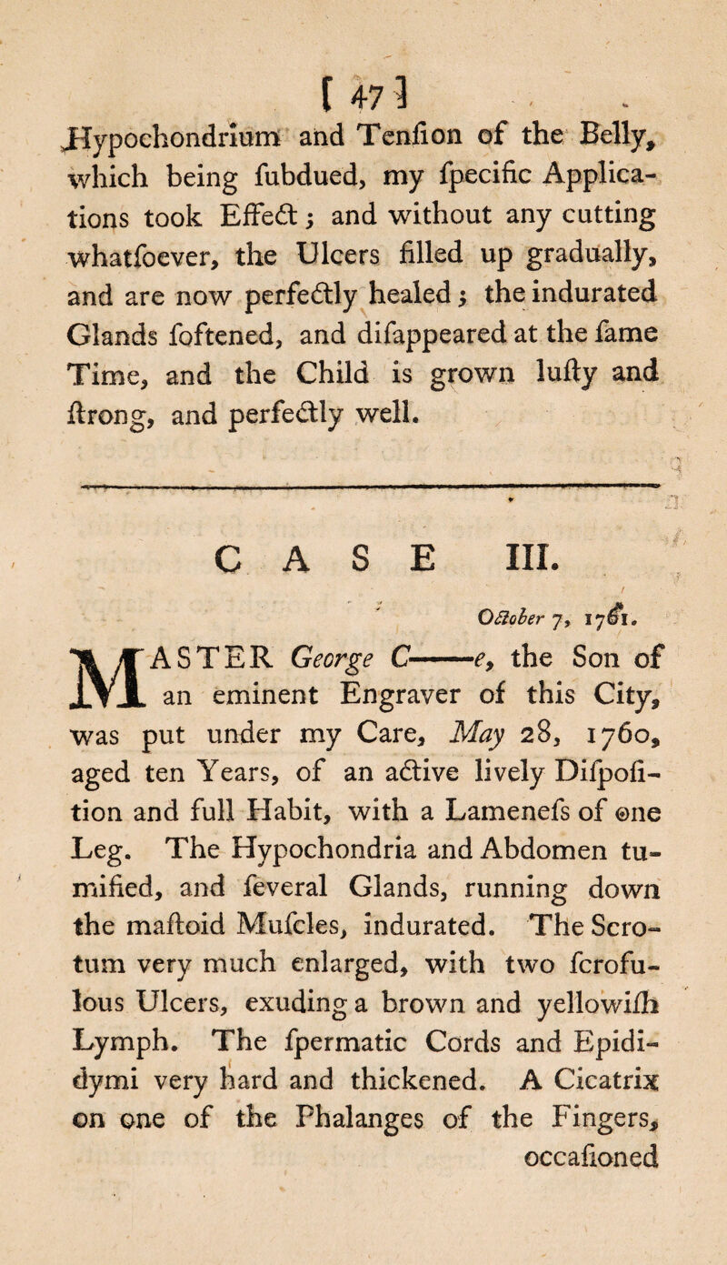 Jlypochondrium and Tend on of the Belly, which being fubdued, my fpecific Applica¬ tions took Effedt; and without any cutting whatfoever, the Ulcers filled up gradually, and are now perfectly healed $ the indurated Glands foftened, and difappeared at the fame Time, and the Child is grown lufty and ftrong, and perfe&ly well. CASE III. Ottoler 7, 17^1. MASTER George C-e, the Son of an eminent Engraver of this City, was put under my Care, May 28, 1760, aged ten Years, of an adtive lively Difpoh- tion and full Habit, with a Lamenefs of ©ne Leg. The Hypochondria and Abdomen tu¬ mbled, and feveral Glands, running down the maftoid Mufcles, indurated. The Scro¬ tum very much enlarged, with two ferofu- lous Ulcers, exuding a brown and yellowifh Lymph. The fpermatic Cords and Epidi- dymi very hard and thickened. A Cicatrix on one of the Phalanges of the Fingers, occafioned