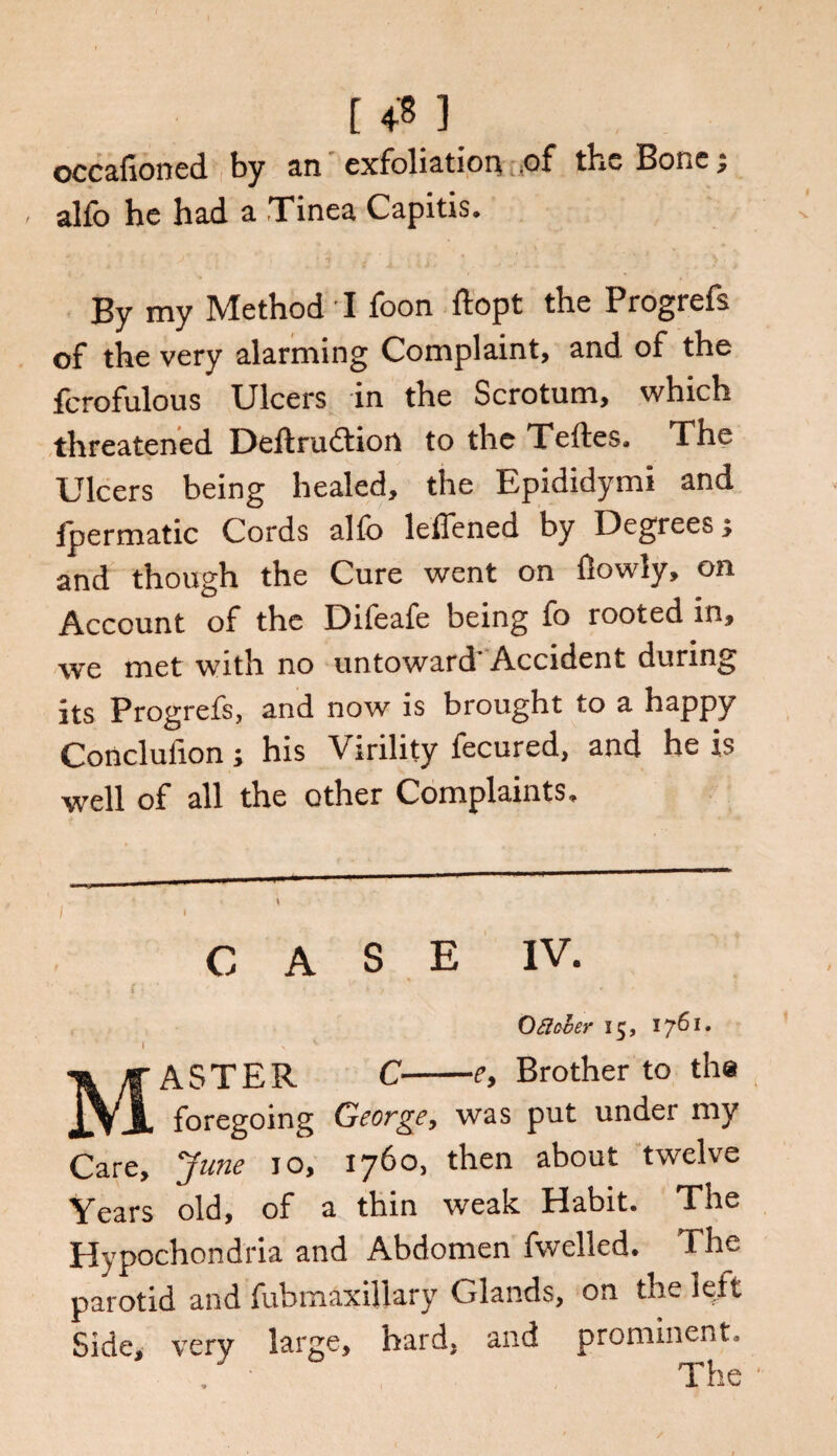 [ 4'S ] occafioned by an exfoliation of the Bone; alfo he had a Tinea Capitis. By my Method I foon ftopt the Progrefs of the very alarming Complaint, and of the fcrofulous Ulcers in the Scrotum, which threatened Deftrudtion to the Teftes. The Ulcers being healed, the Epididymi and lpermatic Cords alfo leflened by Degrees; and though the Cure went on flowly, on Account of the Difeafe being fo rooted in, we met with no untoward Accident during its Progrefs, and now is brought to a happy Conclufion; his Virility fecured, and he is well of all the other Complaints, CASE IV. Oftcver 15, 1761. I X MASTER C-e, Brother to the foregoing George, was put under my Care, June 10, 1760, then about twelve Years old, of a thin weak Habit. The Hypochondria and Abdomen fwelled. The parotid and fubmaxillary Glands, on the left Side, very large, hard, and prominent. The