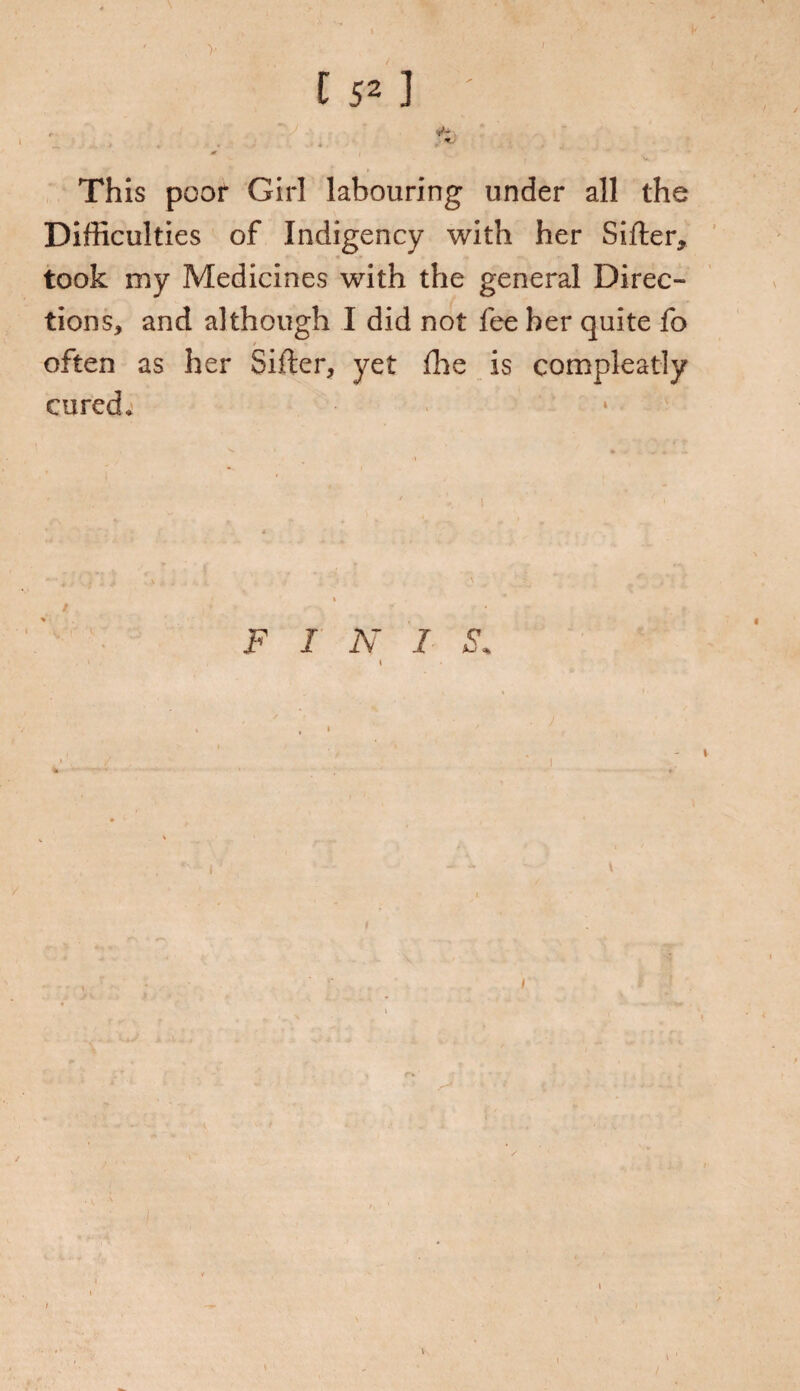 > t 52 ] This poor Girl labouring under all the Difficulties of Indigency with her Sifter, took my Medicines with the general Direc¬ tions, and although I did not fee her quite fo / n often as her Sifter, yet fhe is compleatly cured. / i i