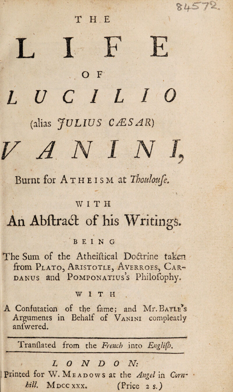 6ifi> L I F E . O F L U C 1 L I 0 i (alias JULIUS C/ESAR) V A/N I N J Burnt for Atheism at Thouloufe. WITH An Abftradl of his Writings. 9 BEING The Sum of the Atheiftical Doftrine taken from Platoj Aristotle, Averroes, Car-^ DANUs and Pomponatiuss Philofophy, WITH . A Confutation of the fame; and Mr.Bayie*s Arguments in Behalf of Vanini compleatly anfwered. Tranflated from the French into Engli(lo, LONDON: printed for W. Mead 0 w s ac the Angel in Cam' hill. M Dccxxx. (Price 2 s.)