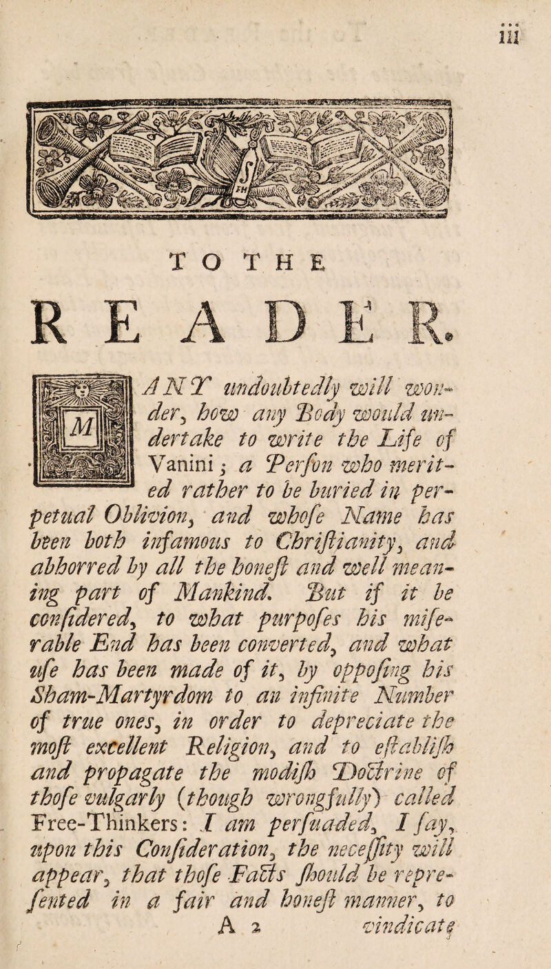 JNT tmdotiUedly will won¬ der^ how any IBody would mi- dertake to write the Life of Vanini j a Lerfon who merit¬ ed rather to he buried in per¬ petual Ohlwion^ and whofe Name has been both infamous to Chriftianity^ and abhorred by all the honefi and well mean¬ ing part of Mankind. Lut if it he confidered^ to what purpofes his mife^ Table Lnd has been converted^ and what ^lfe has been made of it^ by oppofing his Sham-Martyrdom to an infinite Number of true ones^ m order to depreciate the moji excellent Religion^ and to eftahlijh and propagate the modijlo ToUrine of thofe mlgarly {though wrongfullyf called Free-Thinkers: I am perfuaded^ I fay^. tipon this Confideration^ the necejfity will appear^ that thofe FaUs fhould he repre- fented in a fair and honefi manne)\ to A % siindicat^