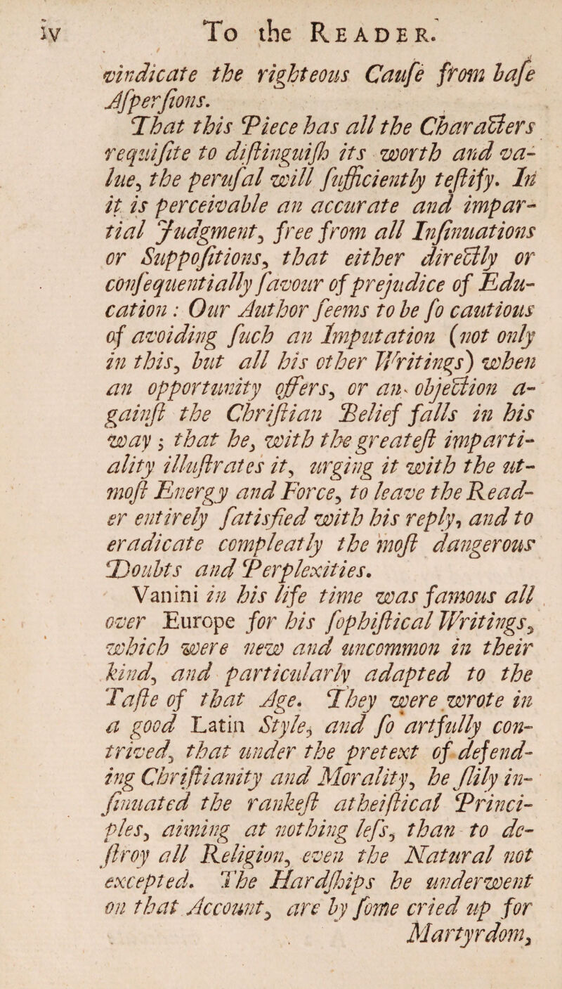 / mn die ate the righteous Caufe ftom hafe Jfperfions. T^hat this Tiecehas all the CharaUers requifite to difiinguifh its worth and va- ItiCy the perufal will fufficiently teftify. In it is percewahle an accurate and impar-- tial Judgment^ free from all Infinuations or SuppofitionSy that either direUly or confequentially fa^mr of prejudice of Edu¬ cation : Our Author feems to be fo cautious of avoiding fuch an Imputation {not only in this^ hut all his other Writings) when an opportunity offers^ or an^ ohjeUion a- gainji the Chrijiian Eelief falls m his way ^ that he^ with t]:>e greateji imparti¬ ality illuftrates it^ urging it with the ut- moft Energy and Force^ to leave the Read¬ er entirely fatisfied with his replyand to eradicate compleatly the moji dangeroti^ Doubts and Perplexities. Vanini in his life time was fa7nous all over Europe for his fophiftical Writingsy which were new and uncommon in their kind^ and particularly adapted to the Tafte of that Age. Fhey were wrote in a good Latin Style^ and fo artfully con¬ trived^ that under the pretext of defend¬ ing Chriftia?nty and Morality^ he Jlily in- fnmated the rankeji atheifticai Princi- pleSy aiming at nothing lefsy than to de- Jlroy all Religion^ even the Natural not excepted. The Hardjhips he underwent on that Accounty are by feme cried up for Martyrdom^