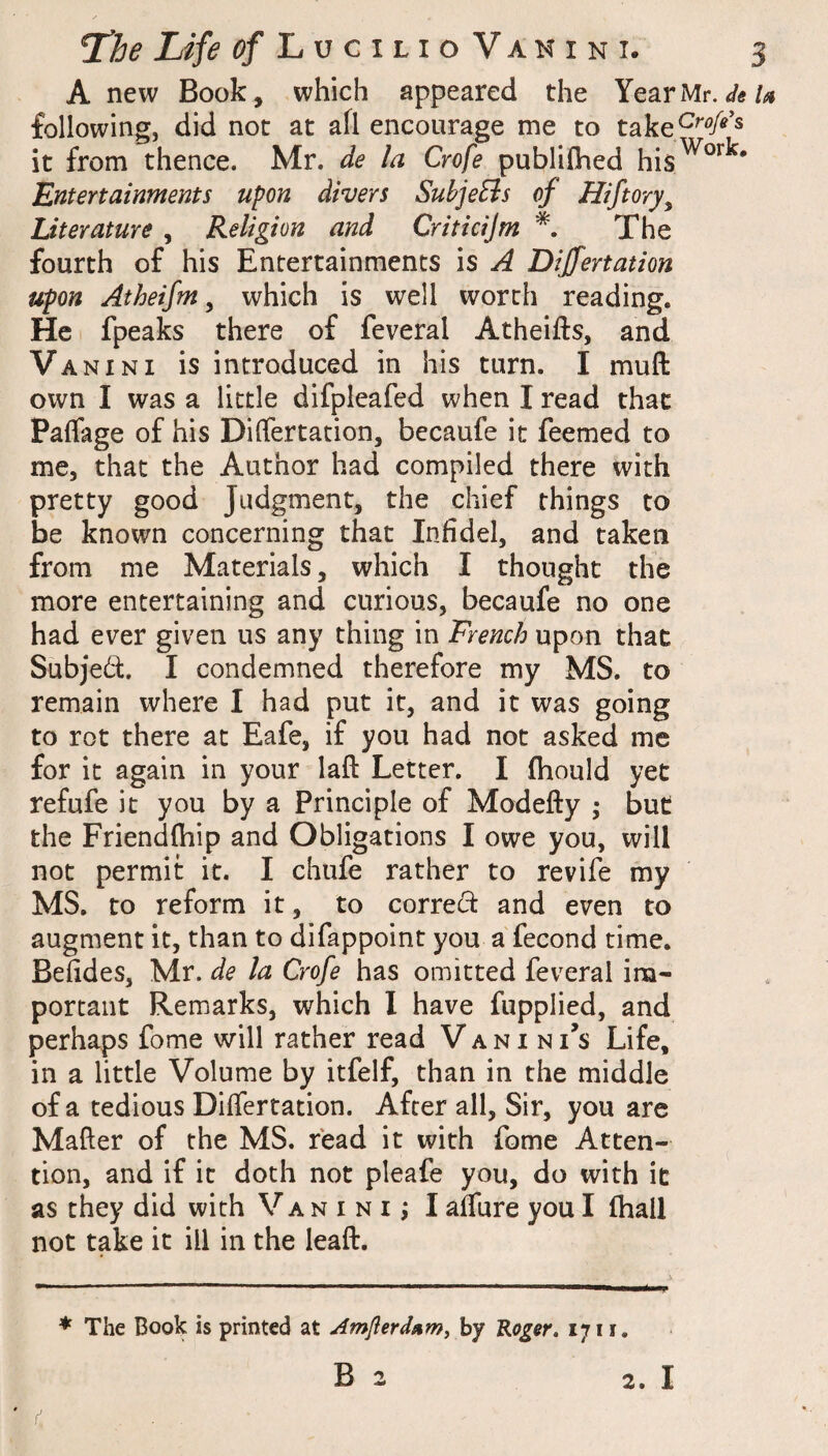 A new Book, which appeared the Year Mr. </«/<« following, did not at afl encourage me to take^^'?/^’^ it from thence. Mr. de la Crofe publifhed his^°^^' Entertainments upon divers SuhjeBs of Hiftory^ Literature , Religion and Criticijm The fourth of his Entertainments is A Dijfertation upon Atheifm ^ which is well worth reading. He fpeaks there of feveral Atheifts, and Vanini is introduced in his turn. I muft own I was a little difpleafed when I read that Palfage of his Differtation, becaufe it feemed to me, that the Author had compiled there with pretty good Judgment, the chief things to be known concerning that Infidel, and taken from me Materials, which I thought the more entertaining and curious, becaufe no one had ever given us any thing in French upon that Subject. I condemned therefore my MS. to remain where I had put it, and it was going to rot there at Eafe, if you had not asked me for it again in your laft Letter. I fhould yet refufe it you by a Principle of Modefty ; but the Friendfhip and Obligations I owe you, will not permit it. I chufe rather to revife my MS. to reform it, to correct and even to augment it, than to difappoint you a fecond time. Befides, Mr. de la Crofe has omitted feveral im¬ portant Remarks, which I have fupplied, and perhaps fome will rather read V a n i n I’s Life, in a little Volume by itfelf, than in the middle of a tedious Differtation. After all, Sir, you arc Matter of the MS. read it with fome Atten¬ tion, and if it doth not pleafe you, do with it as they did with Vanini; I affure you I fhall not take it ill in the leaft. * The Book is printed at Amflerdumj hy Roger. 1711. B 2 2, I