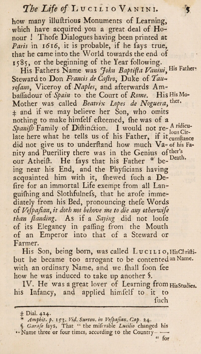 how many illuftrious Monuments of Learning, which have acquired you a great deal of Ho¬ nour ! Thofe Dialogues having been printed at Paris in i6i6, it is probable, if he fays true, that he came into the World towards the end of 1585, or the beginning of the Year following. His Fathers Name was John Baptifia Vanini^ Fathcr* Steward to Don Francis de CaflrOy Duke of rofano. Viceroy of Naples^ and afterwards Am- balfadour of to the Court of His His Mo- Mother was called Beatrix Lopes de Nogueraf^^^- 4: and if we may believe her Son, who omits nothing to make himfelf efteemed, (he was of a Spanijh Family of Diftindion. I would not late here what he tells us of his Father, if itcumftance did not give us to under(^and how much Va-ofhisFa- nity and Puerility there was in the Genius our Atheift. He fays that his Father * be- ' ing near his End, and the Phyficians having acquainted him with it, (hewed fuch a De- (ire for an immortal Life exempt from all Lan- guilhing and Slothfulnefs, that he arofe imme¬ diately from his Bed, pronouncing thefe Words of Vefpajiany it doth not behove me to die any otherwife than /landing. As if a Saying did not loofe of its Elegancy in palling from the Mouth of an Emperor into that of a Steward or Farmer. His Son, being born, was called Lucili o,HisCf nfti- but he became too arrogant to be contented an Name, with an ordinary Name, and we,(hall foon fee how he was induced to take up another §. IV. He was a great lover of Learning from HisStudies. his Infancy, and applied himfelf to it to fuch 4: Dial. 424. Amphlt. p. ij*;. VU. SuPton. in Vefp^ijian. Cap. 24. § Carafe fays. That “ the mifcrable Lucilio changed his ••Name three or four times, according to the Country- ■—• “ for