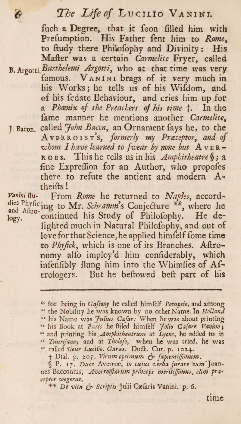 > - fuch a Degree, that it foon 'filled him with Prefumption. His Father fent him to Rome, to ftudy there Philofophy and Divinity: His Matter was a certain Carmelite Fryer, called B. who at that time was very famous. Vanini brags of it very much in his Works; he tells us of his Wifdom, and of his fedate Behaviour, and cries him up for a Phoenix of the Preachers of his time f. In the fame manner he mentions another Carmelite, J. Bacon, called John Bacon, an Ornament fays he, to the Averroist^s, formerly my Praceptor, and of •whom 1 ha^ve learned to fwear by none hut Aver- R o E s. This he tells us in his Amphitheatre § ,* * * § ** a fine Expreflion for an Author, who propofes there to refute the antienc and modern A- theitts! yaMttu- From Rome he returned to Naples, accord- ^^J^^ing to Mr. Schramrns Conjedure where he logy. continued his Study of Philofophy. He de¬ lighted much in Natural Philofophy, and out of love for that Science, he applied himfelf fome time to Phyfick, which is one of its Branches. Attro- nomy alfo imploy’d him confiderably, which infenfibly flung him into the Whimfies of Af- trologers. But he bettowed bett part of his for being in Gafcony he called himfelf Vompeio, and among “ the Nobility he was known by no other Name. In Holland his Name was fulius C&far: When he was about printing his Book at ?aris he ftiled himfelf Jolio Cafare Vanino i “ and printing his Amphitheatrum at Lyons, he added to it Taurifano't and at Tholofe, when he was tried, he was called Sieur Lucilio. Garas. Do£l. Cur. p. 1024. f Dial. p. loy. Virum optimum ^ fapientijjlmum. § P. 17. Dace Averroe, in cujus ’verba jurare eum^Jo^n- nes Bacconius, Averroijlarum princeps meritijjimus,, dim pra^ i-eptor coegerat, ** De 'vita ^ Script is Julii Csefaris Vanini. p. 6. time