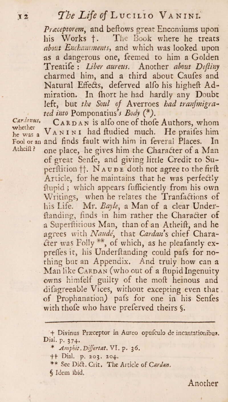 J ^ CarJanuSi whether he was a Fool or an Atheill ? Life of lLvcii.io Vanini.’ Praceptorem, and beftows great Enccmiums upon his Works f- The Book where he treats about EnckammentSy and which was looked upon as a dangerous one, feemed to him a Golden Treatife : Liber aureus. Another about Dejiiny charmed him, and a third about Caufes and Natural EfFefts, deferred alfo his higheft Ad¬ miration. In (hort he had hardly any Doubt left, but the Soul of Averroes had tranfmigra-^ ted into Pomponatius’i Body (f). Cardan is alfo one of thofe Authors, whom Vanini had ftudied much. He praifes him and finds fault with him in feveral Places. In one place, he gives him the Character of a Man of great Senfe, and giving little Credit to Su- perfiicion fj. N a u d e doth not agree to the firft Article, for he maintains that he was perfedly ftupid ; which appears fufficiently from his own Writings, when he relates the Tranfadions of his Life. Mr. Eayky a Man of a clear Under- {landing, finds in him rather the Character of a Superftitious Man, than of an Atheift, and he agrees with Naude^ that Cardans chief Chara- der was Folly of which, as he pleafantly ex- prefies it, his Underftanding could pafs for no¬ thing but an Appendix. And truly how can a Man like Cardan (who out of a ftupid Ingenuity owns himlelf guilty of the moft heinous and difagreeable Vices, without excepting even that of Prophanation) pafs for one in his Senfes with thofe who have preferred theirs §. '+ Divinus Preceptor in Aureo opufculo de incantationibus. Dial. p. 574. * Amphi:.Dijfertat. VI. p. 56. f-j- Dial. p. 203. 204. ** See Didl. Ciit, The Article of Cardan. § Idem ibid. Another