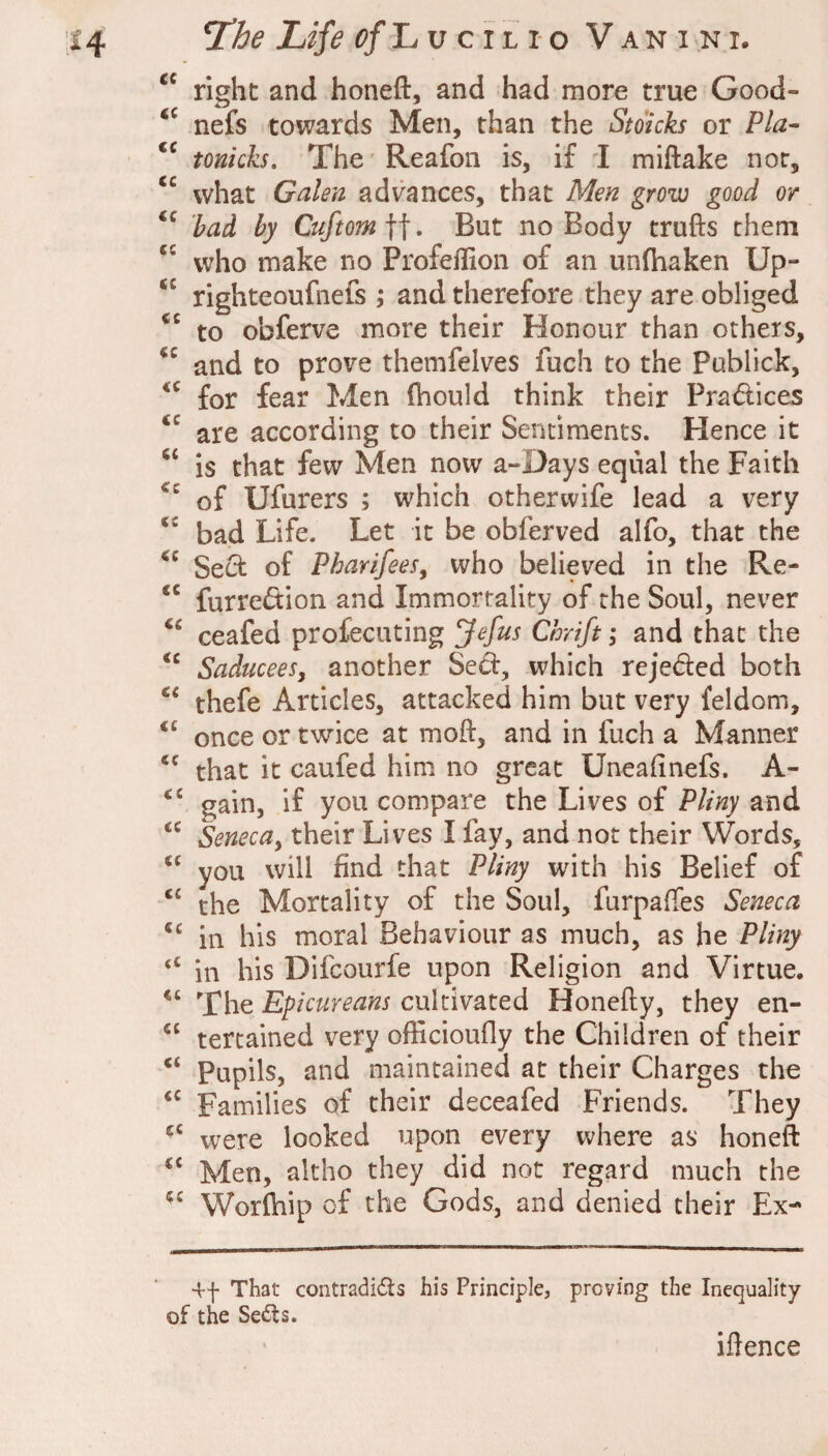 right and honeft, and had more true Good- nefs towards Men, than the Stoich or Pla^ tonkh. The Reafon is, if 1 miftake nor, what Galen advances, that Men grow good or had by Cuftom]], But no Body trufts them who make no Profeffion of an unlhaken Up- righteoufnefs ; and therefore they are obliged to obferve more their Honour than others, and to prove themfelves fuch to the Publick, for fear Men (hould think their Pradices are according to their Sentiments. Hence it is that few Men now a-Days equal the Faith of Ufurers ; which otherwife lead a very bad Life. Let it be obferved alfo, that the Sect of Pharifees, who believed in the Re- “ furredion and Immortality of the Soul, never ceafed profeciiting Jefus Chrift ,• and that the Saducees, another Sect, which rejeded both thefe Articles, attacked him but very feldom, once or twice at moft, and in fuch a Manner that it caufed him no great Uneafinefs. A- ‘‘ gain, if you compare the Lives of Pliny and Seneca^ their Lives I fay, and not their Words, you will find that Pliny with his Belief of the Mortality of the Soul, furpaffes Seneca “ in his moral Behaviour as much, as he Pliny “ in his Difcourfe upon Religion and Virtue. The Epicureans cultivated Honefty, they en- tertained very officioufly the Children of their Pupils, and maintained at their Charges the Families of their deceafed Friends. They were looked upon every where as honeft Men, altho they did not regard much the Worfhip of the Gods, and denied their Ex- That contradids his Principle, proving the Inequality of the Sedls. iftence