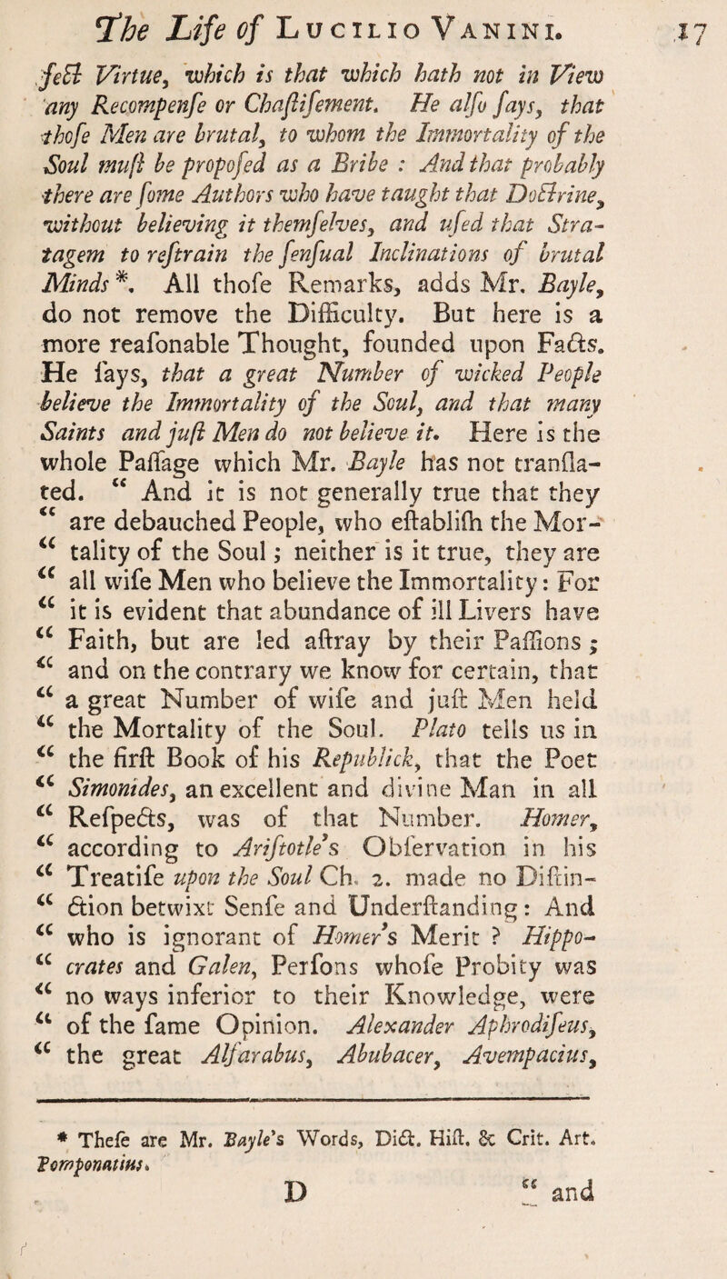 feEi Virtue^ •which is that •which hath not in View any Recompenfe or Chaflifement. He alfo fays, that ■thofe Men are brutal, to •whom the Immortality of the Soul muft he propofed as a Bribe : And that probably there are fome Authors who have taught that DoEirine, •without believing it themfelves, and ufed that Stra¬ tagem to reftrain the fenfual Inclinations of brutal Minds All thofe Remarks, adds Mr, Bayle, do not remove the Difficulty. But here is a more reafonable Thought, founded upon Fads. He lays, that a great Number of wicked People believe the Immortality of the Soul, and that many Saints and juft Men do not believe it. Here is the whole PalTage which Mr. Bayle has not tranOa- ted. “ And it is not generally true that they ‘‘ are debauched People, who eftabliffi the Mor- tality of the Soul; neither is it true, they are all wife Men who believe the Immortality: For it is evident that abundance of ill Livers have Faith, but are led aftray by their Paffions; and on the contrary we know for certain, that a great Number of wife and juft Men held the Mortality of the Soul. Plato tells us in. the firft Book of his Repuhlick, that the Poet Simonides, an excellent and divine Man in all Refpeds, w'as of that Number. Homer, according to Ariftotle's Obfervation in his Treatife upon the Soul Ch. 2. made no Diftin- dion betwixt Senfe and Underftanding: And who is ignorant of Homer s Merit ? Hippo^ crates and Galen, Perfons whole Probity was no ways inferior to their Knowledge, were of the fame Opinion. Alexander Aphrodifeus, the great Alfarabus, Abubacer, Avempacius, * Thefe are Mr. Bayle*s Words, Did. Hifl:. 6c Crit. Art. TcmponatiHf. D and