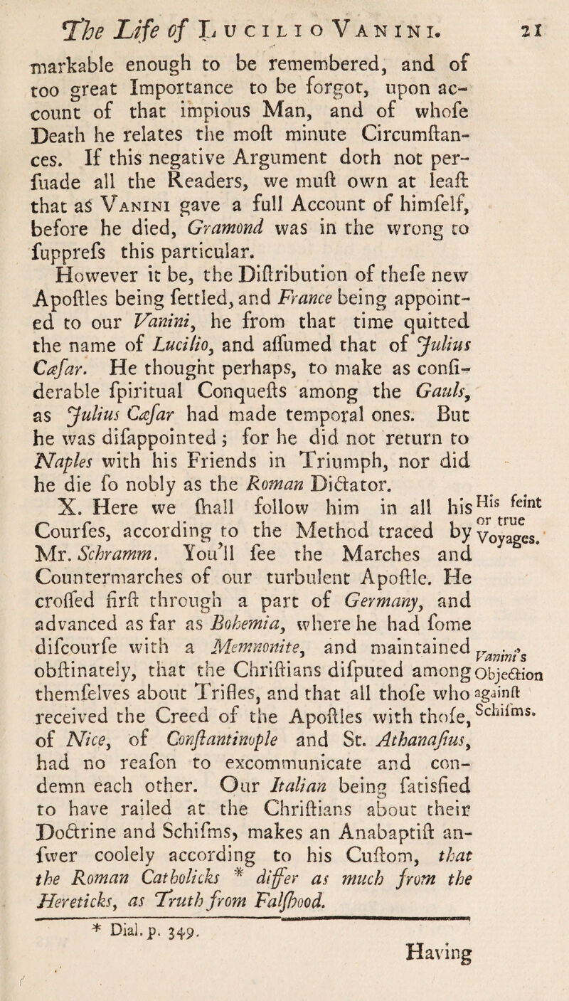 markable enough to be remembered, and of too great Importance to be forgot, upon ac¬ count of that impious Man, and of vvhofe Death he relates the moft minute Circumftan- ces. If this negative Argument doth not per- fuade all the Readers, we muft own at leafh that as Vanini gave a full Account of himfelf, before he died, Gramond was in the wrong to fupprefs this particular. However it be, the DlUribution of thefe new Apoftles being fettled, and France being appoint¬ ed to our Vanini^ he from that time quitted the name of Lucilio^ and affumed that of Julius Cafar. He thought perhaps, to make as confi- derable fpiritual Conquefts among the Gauls^ as Julius Cafar had made temporal ones. But he was difappointed ; for he did not return to Naples with his Friends in Triumph, nor did he die fo nobly as the Roman Didator. X. Here we (hall follow him in all Courfes, according to the Method traced byyQygggg^* Ts/ix. Schramm. You’ll fee the Marches and Countermarches of our turbulent Apoftle. He crolfed firft through a part of Germany, and advanced as far as Bohemia, where he had fome difcourfe with a Memmnite, and maintained obftinately, that the Chrihians difputed among objeaion themfelves about Trifles, and that all thofe whoag-^infl: received the Creed of the Apoflles with thofe, of Nice, of Conflantimple and St. Athanafius, had no reafon to excommunicate and con¬ demn each other. Our Italian beinp fatisfied to have railed at the Chriftians about their Doctrine and Schifms, makes an Anabaptift an- fwer coolely according to his Cuflom, that the Roman Catholich * differ as much from the Hereticks, as Truth from Falfiood. * Dial.p. 34.9, Having