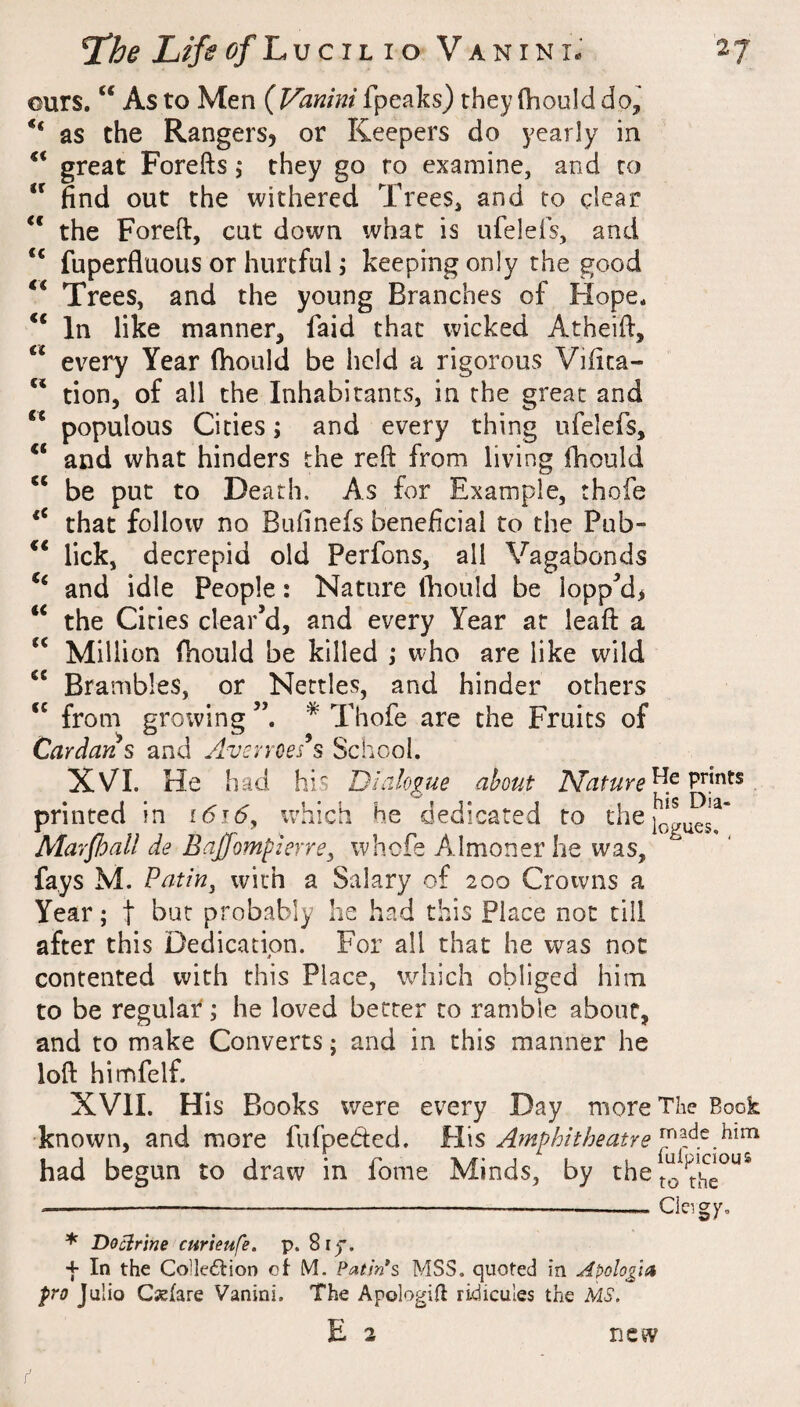 ours. “ As to Men ( Vanini fpeaks) they (hould as the Rangers, or Keepers do yearly in great Forefts ,• they go ro examine, and to “ find out the withered Trees, and to clear “ the Foreft, cut down what is ufelefs, and “ fuperfluous or hurtful \ keeping only the good Trees, and the young Branches of Hope* In like manner, faid that wicked Atheifi, every Year (hould be held a rigorous Vifica- tion, of all the Inhabitants, in the great and populous Cities; and every thing ufelefs, and what hinders the reft from living (hould “ be put to Death, As for Example, thofe that follow no Bufinefs beneficial to the Pub- ** lick, decrepid old Perfons, all Vagabonds and idle People: Nature Ihould be ioppMi the Cities clear’d, and every Year at leaft a Million (hould be killed ,• who are like wild Brambles, or Nettles, and hinder others from growing * Thofe are the Fruits of Cardans and Avsvroes^s School. XVI. He had his Dialogue about Nature^^ printed in i6i6^ which he dedicated to Alarjhall de Bajfompierre^ whefe Almoner he was, fays M. Putin, with a Salary of 200 Crowns a Year; t but probably he had this Place not till after this Dedication. For all that he was not contented with this Place, which obliged him to be regular*; he loved better to ramble about, and to make Converts; and in this manner he loft himfelf. XVII. His Books were every Day more The Book known, and more fufpeded. Hi\s Amphitheatre had begun to draw in fome Minds, by the << <c cc c< tx cc cc Clergy, * Docirine cur tenfe. p. 8i). + In the ColIedtioD oi M. PatsVs MSS. quoted in Apologia pro Julio Csfare Vanini. The Apologifl ridicules the MS. E 3 new