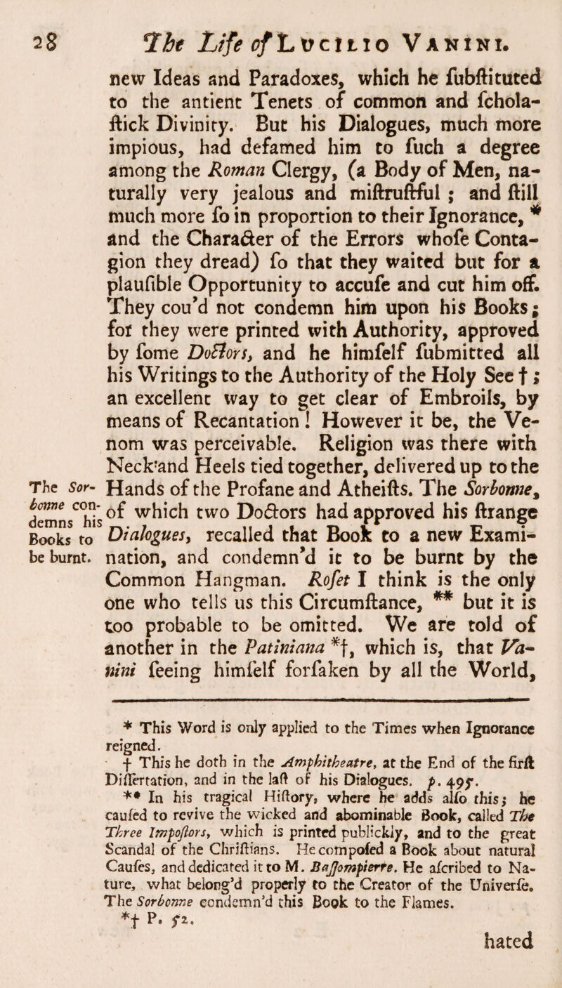 new Ideas and Paradoxes, which he fubftituted to the antient Tenets of common and fchola- ftick Divinity. But his Dialogues, much more impious, had defamed him to fuch a degree among the Roman Clergy, (a Body of Men, na¬ turally very jealous and miftruftful ; and ftill much more fo in proportion to their Ignorance, ^ and the Charader of the Errors whofe Conta¬ gion they dread) fo that they waited but for a plaufible Opportunity to accufe and cut him off. They cou’d not condemn him upon his Books; for they were printed with Authority, approved by fome DoStorSy and he himfelf fubmitted all his Writings to the Authority of the Holy Sec f; an excellent way to get clear of Embroils, by means of Recantation ! However it be, the Ve¬ nom was perceivable. Religion was there with Neck’and Heels tied together, delivered up to the The SoT’ Hands of the Profane and Atheifts. The Sorhotme^ demL^hTs^^ which two Dodors had approved his ftrange Books to Diakguesy recalled that Book to a new Exami- be burnt, nation, and condemn’d it to be burnt by the Common Hangman. Rofet I think is the only one who tells us this Circumftance, * ** but it is too probable to be omitted. We are told of another in the Patiniana which is, that ntni feeing himfelf forfaken by all the World, * This Word is only applied to the Times when Ignorance reigned. f This he doth in the Amphitheatre, at the End of the firft Diilertation, and in the laft of his Dialogues, p. 49y. In his tragical Hiftory, where he adds alfo this; he caufed to revive the wicked and abominable Book, called The Three Impofiors, which is printed publickiy, and to the great Scandal of the Chriftians. He compofed a Book about natural Caufes, and dedicated itto M. BaJJompierte. He aferibed to Na¬ ture, what belong’d properly to the Creator of the Univerfc, The Sorborme condemn’d this Book to the Flames. hated