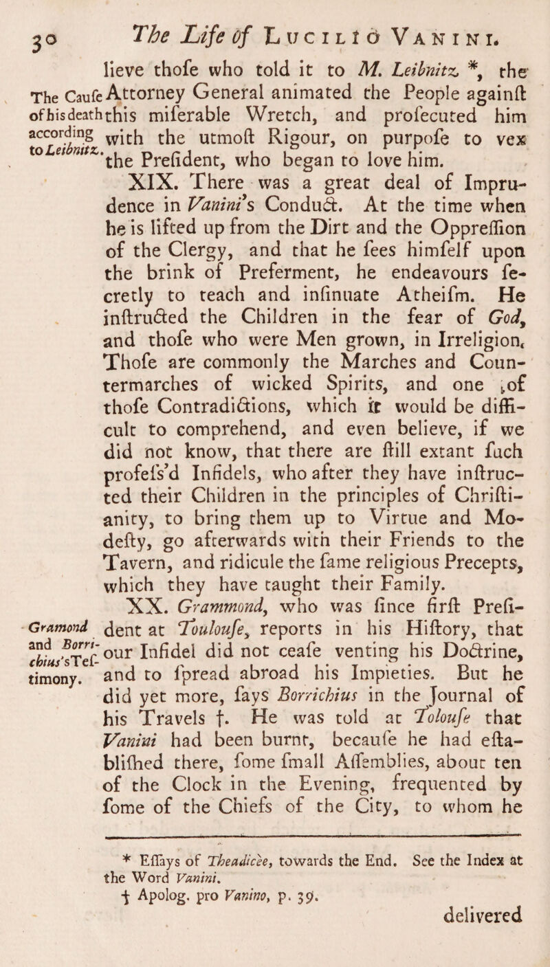 3^ lieve thofe who told it to M. Leibnitz, *, the’ The Caufe Attorney General animated the People againft ofbis death this miferable Wretch, and profecuted him according utmoft Rigour, on purpofe to vex ioLet Prefident, who began to love him. XIX. There was a great deal of Impru¬ dence in Vanints Condud. At the time when he is lifted up from the Dirt and the Oppreflion of the Clergy, and that he fees himfelf upon the brink of Preferment, he endeavours fe- cretly to teach and infinuate Atheifm. He inftruded the Children in the fear of God^ and thofe who were Men grown, in Irreligion* Thofe are commonly the Marches and Coun¬ termarches of wicked Spirits, and one ^of thofe Contradidions, which it would be diffi¬ cult to comprehend, and even believe, if we did not know, that there are Hill extant fach profefs’d Infidels, who after they have inftruc- ted their Children in the principles of Chrifti- anity, to bring them up to Virtue and Mo- defty, go afterwards with their Friends to the Tavern, and ridicule the fame religious Precepts, which they have taught their Family. XX. Grammond, who was fince firft Prefi- ■Gramond dent at Touloufe^ reports in his Hiftory, that Infidel did not ceafe venting his Dodrine, timony. and to fpread abroad his Impieties. But he did yet more, fays Borrichius in the Journal of his Travels f* 'vas told at Toloufe that Vanint had been burnt, becaufe he had efta- blilhed there, fome fmall AlTemblies, about ten of the Clock in the Evening, frequented by fome of the Chiefs of the City, to whom he * Eflays of Theadiceet towards the End. See the Index at the Word Vunini. Apolog, pro Vaniw, p. JS)*. delivered