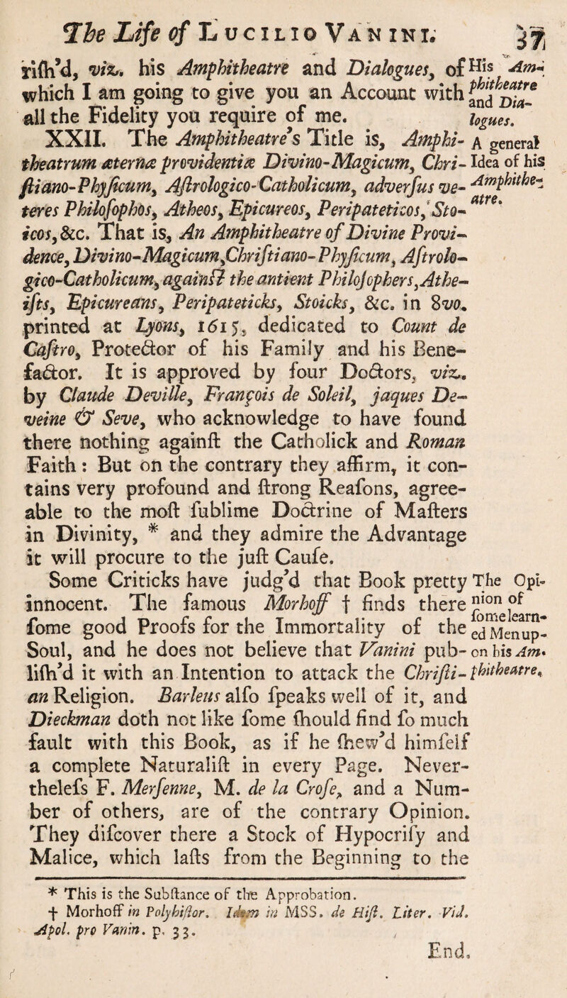Ti&e of li UCILIO Vak ini; Tifh^, his Amphitheatre and Dialogues^ which I am going to give you an Account with all the Fidelity you require of me. hgues, XXIL The Amphitheatre's Title is, Amphi- a general theatrum aterna providentix Divim-Magicum^ Qhri-- Wea of his fliano-PhyJkumy AjirologicO’Catholicumy adverfus ve^ •^^phithe-* teres PhilofaphOSy Atheos^ Epicureos^ Peripatetkos^Sto-- icosy &c. That is. An Amphitheatre of Divine Provi^ denccy Divim^Magicumfihriftiam- Phyjicumy Aftrok^ gico^Catholicumy again ff the antient PhilojopherSyAthe--' iftSy Epicureansy Peripateticksy Stoicksy &c. in %vo^ printed at Lyonsy 1(515, dedicated to Count de CafirOy Protedor of his Family and his Bene- fador. It is approved by four Dodors, viz,, by Claude Devilky Franpois de Soleily jaques De-^ veine & SevOy who acknowledge to have found there nothing againft the Catholick and Roman Faith; But on the contrary they affirm, it con¬ tains very profound and ftrong Reafons, agree¬ able to the moft fublime Dodrine of Matters in Divinity, * and they admire the Advantage it will procure to the jutt Caufe. Some Criticks have judgM that Book pretty The Opi- innocent. The famous Morhoff f finds there fome good Proofs for the Immortality of the ed^ierup- Soul, and he does not believe that Vanini pub-on lifti^d it with an Intention to attack the Chrifti-pl^**^^^^^^^^ an Religion. Barleus alfo fpeaks well of it, and Dieckman doth not like fome fhould find fo much fault with this Book, as if he fhew^d himfelf a complete Naturalift in every Page. Never- thelefs F. Merfenne, M. de la Crofe^ and a Num¬ ber of others, are of the contrary Opinion. They difcover there a Stock of Hypocrify and Malice, which lafts from the Beginning to the * This is the Subftance of the Approbation. f Morhoff in Polyhi/Ior. Idem in MSS. de Hiji. Liter, Vid, jipoL pro Vanin, p. 3 3- End,