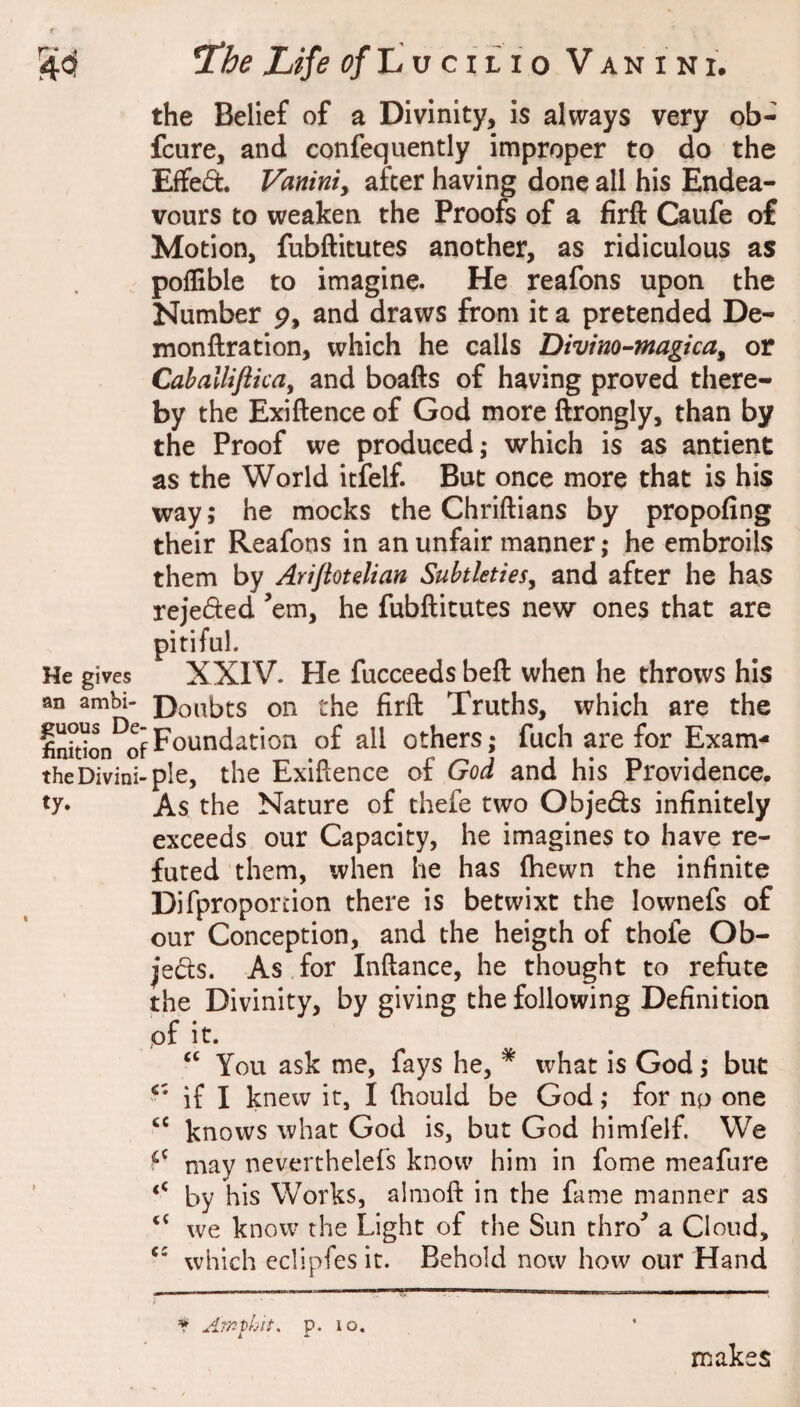 the Belief of a Divinity, is always very ob- fcure, and confequently improper to do the Effed. Vaniniy after having done all his Endea¬ vours to weaken the Proofs of a firft Caufe o£ Motion, fubftitutes another, as ridiculous as poffible to imagine. He reafons upon the Number p, and draws from it a pretended De- monftration, which he calls Divino-magicay or Cahallifticay and boafts of having proved there¬ by the Exiftence of God more ftrongly, than by the Proof we produced; which is as antient as the World itfelf. But once more that is his way; he mocks the Chriftians by propofing their Reafons in an unfair manner; he embroils them by Arijioulian Suhtletiesy and after he has rejeded Vm, he fubftitutes new ones that are pitiful. He gives XXIV. He fucceeds beft when he throws his an ambi- Donbts on the firft Truths, which are the Foundation of all others; fuch are for Exam- theDivini-ple, the Exiftence of God and his Providence. As the Nature of thefe two Objeds infinitely exceeds our Capacity, he imagines to have re¬ futed them, when he has (hewn the infinite Difproportion there is betwixt the lownefs of our Conception, and the heigth of thofe Ob- jeds. As for Inftance, he thought to refute the Divinity, by giving the following Definition of it. ‘‘ You ask me, fays he, * what is God; but if I knew it, I (hould be God; for np one ‘‘ knows what God is, but God himfelf. We may neverthelefs know him in fome meafure ‘‘ by his Works, almoft in the fame manner as ‘‘ we know the Light of the Sun thro a Cloud, which eclipfes it. Behold now how our Hand t Am tint, p. lo. makes