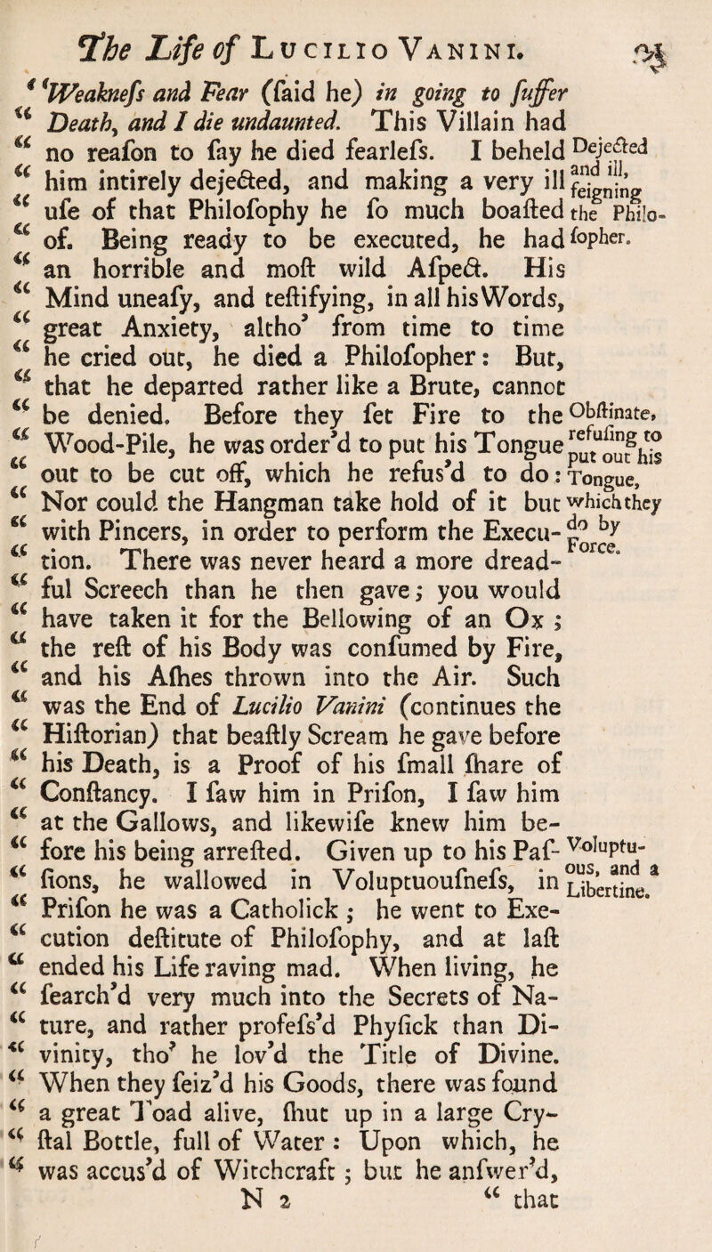 .'>1 a a €C (C ^he Life ^?/Lucilio Vanini. * ^IVeaknefs and Fear (faid he) in going to fuffer Deaths and I die undaunted. This Villain had no reafon to fay he died fearlefs. I beheld him intirely deje<5i:ed, and making a very ill feigning ufe of that Philofophy he fo much boaftedthe Phi!o- of. Being ready to be executed, he had%her. an horrible and moft wild Afped. His Mind uneafy, and teftifying, in all his Words, great Anxiety, ' altho’ from time to time he cried out, he died a Philofopher: But, that he departed rather like a Brute, cannot be denied. Before they fet Fire to the Wood-pile, he was order’d to put his Tongue out to be cut off, which he refus’d to do:Tongue, Nor could the Hangman take hold of it but whichthcy with Pincers, in order to perform the Execu- tion. There was never heard a more dread- ful Screech than he then gave ,* you would have taken it for the Bellowing of an Ox ; ^ the reft of his Body was confumed by Fire, and his Afties thrown into the Air. Such ^ was the End of Lucilio Vanini (continues the Hiftorian) that beaftly Scream he gave before his Death, is a Proof of his fmall (hare of Conftancy. I faw him in Prifon, I faw him at the Gallows, and likewife knew him be- fore his being arrefted. Given up to his Paf- ftons, he wallowed in Voluptuoufnefs, in^bertine.^ Prifon he was a Catholick ,* he went to Exe- cution deftitute of Philofophy, and at laft ^ ended his Life raving mad. When living, he fearch’d very much into the Secrets of Na- ture, and rather profefs’d Phyfick than Di- vinity, tho^ he lov’d the Title of Divine. When they feiz’d his Goods, there was found a great Toad alive, fliut up in a large Cry- ftal Bottle, full of Water : Upon which, he ^ was accus’d of Witchcraft; but he anfwerM,