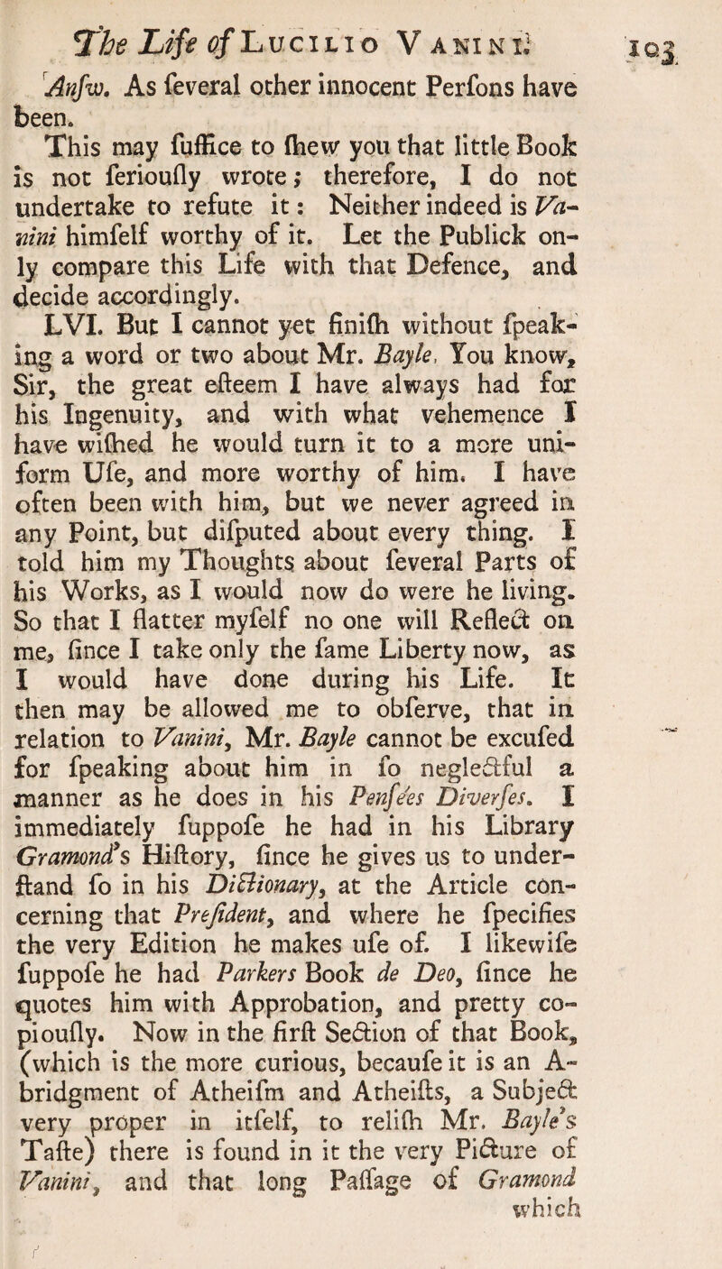 Anfw, As feveral ocher innocent Perfons have This may fqffice to fhew you that little Book is not ferioufly wrote; therefore, I do not undertake to refute it: Neither indeed is Va^ mni himfelf worthy of it. Let the Publick on¬ ly compare this Life with that Defence, and decide accordingly. LVL But I cannot yet finifh without fpeak- ing a word or two about Mr. Bayle, You know. Sir, the great efteem I have always had for his Ingenuity, and with what vehemence I have wiflied he would turn it to a more uni¬ form Ufe, and more worthy of him. I have often been Vv^ith him, but we never agreed in any Point, but difputed about every thing. I told him my Thoughts about feveral Parts of his Works, as I would now do were he living. So that I flatter myfelf no one will Refled on me, fince I take only the fame Liberty now, as I would have done during his Life. It then may be allowed me to obferve, that in relation to Vanini^ Mr. Bayle cannot be excufed for fpeaking about him in fo negledful a manner as he does in his Penfe'es Diverfes. I immediately fuppofe he had in his Library Gramond^s Hiftory, fince he gives us to under- ftand fo in his DiBiomry, at the Article con¬ cerning that Prefidenty and where he fpecifies the very Edition he makes ufe of. I likewife fuppofe he had Parkers Book de DeOy fince he quotes him with Approbation, and pretty co- pi oufly. Now in the firft Sedion of that Book, (which is the more curious, becaufe it is an A- bridgment of Atheifm and Atheifts, a Subjed very proper in itfelf, to relilh Mr. Bayle s Tafte) there is found in it the v^ery Pidure of Vaninty and that long Palfage of Gramond which joi